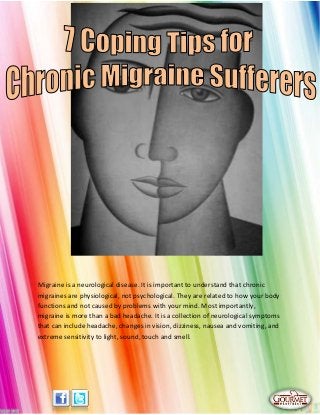 Migraine is a neurological disease. It is important to understand that chronic
migraines are physiological, not psychological. They are related to how your body
functions and not caused by problems with your mind. Most importantly,
migraine is more than a bad headache. It is a collection of neurological symptoms
that can include headache, changes in vision, dizziness, nausea and vomiting, and
extreme sensitivity to light, sound, touch and smell.
 