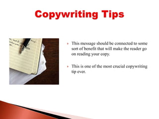 This message should be connected to some sort of benefit that will make the reader go on reading your copy. This is one of the most crucial copywriting tip ever.Copywriting Tips