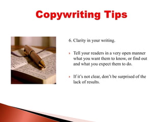 6. Clarity in your writing. Tell your readers in a very open manner what you want them to know, or find out and what you expect them to do. If it’s not clear, don’t be surprised of the lack of results.Copywriting Tips