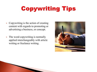 Copywriting is the action of creating content with regards to promoting or advertising a business, or concept. The word copywriting is normally applied interchangeably with article writing or freelance writing.Copywriting Tips