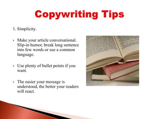 1. Simplicity. Make your article conversational. Slip-in humor, break long sentence into few words or use a common language. Use plenty of bullet points if you want. The easier your message is understood, the better your readers will react.Copywriting Tips