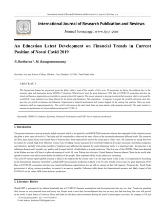 International Journal of Research Publication and Reviews Vol ( 1) Issue (6 ) (2020) Page 9-13
International Journal of Research Publication and Reviews
Journal homepage: www.ijrpr.com
* Corresponding author. Tel.: +919193450835.
E-mail address: hariharan23900@gmail.com
An Education Latest Development on Financial Trends in Current
Position of Noval Covid 2019
N.Hariharan*, M. Karuppananasamy
Parvathys Arts and Science College, Wisdom City, Dindigul - 624 001, Tamil Nadu India.
AB S T R A C T
The Coronavirus disease has spread out across the globe within a span of few months of this virus. All economies are facing the problems how to the
economy open and functioning during COVID-19 situations. Which lowest since the great depression 1930. Due to COVID-19, economies activities are
closed and business organizations are not able to operate at their full capacity. The present situation is moving towards global recession which is not good for
world GDP. Many industries have been affected by the nation-wide lockdown. The corporations of expected to register the covid19 cultivation more than
poor the low growth in business and Industrial. Organization’s financial performance will remain sluggish in the coming few quarters. There are some
industries which are impacted positively. The covid19 cultivation on the other hand, there are some industry and companies adversely. This paper intends to
measure the performance of various industries during the COVID-19.
Keywords: COVID-19, Industry, Economy, Financial Performance and GDP- Gross domestic production.
1. Introduction
The present situation is moving towards global recession which is not good for world GDP.TheCoronavirus disease has impacted all the countries across
the globe it short name of covid-19. The India and All countries have observed the main effects of the coronavirusdeceaseat different levels. The countries
of China, Italy, Spain, Grace and United State of America have been impacted the most in the recent past o of this virus. All countries are trying their best
to contain the overall high level effects of corona virus by taking various measures like worldwide lockdown, It is days increased permitting companies
and industries partially with certain number of employees and adhering the maintain for social distancing norms it is important only . Coronavirus is an
infectious disease and it spreads very quickly and it impact the life of individuals to a great extentvirus. The first case of the COVID-19 has been detected
in the Wuhan province of China it is place of creating of covid- 19 virus. Taking this reference, United States of America blames China for the world wide
spread of corona virus which caused deaths of millions of the people. Then important of day to day death case increasing.
The covid-19 various reports global economy is likely to be impacted by the corona virus to a very large extent in day to day .It is important for According
to the International Monetary Fund (IMF), global GDP Gross domestic production is likely to be 3% only whichit lowest since the great depression 1930.
Due to COVID-19, economies activities are closed and business organizations are not able to operate at their full capacity. However the Tamil Nadu
government is taking various procedures to control it as soon as possible. Following table shows the financialtrend scenario and likely impact of the
COVID-19 on the Indian GDP Gross domestic production.
2. Literature Review
World GDP is estimated to be reduced drastically due to COVID-19 because consumption and investment activities are very low. People are spending
their income on only essential items not luxury one. People want to save their income because they are not very sure that how long this virus will prevail
in the world. United States of America, China and India are the three main economies driving the world’s consumption activities. As compare to US and
 