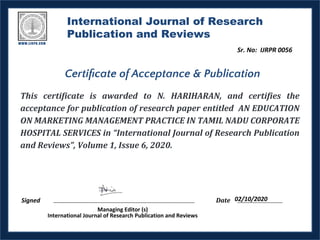 International Journal of Research
Publication and Reviews
This certificate is awarded to N. HARIHARAN, and certifies the
acceptance for publication of research paper entitled AN EDUCATION
ON MARKETING MANAGEMENT PRACTICE IN TAMIL NADU CORPORATE
HOSPITAL SERVICES in “International Journal of Research Publication
and Reviews”, Volume 1, Issue 6, 2020.
Signed Date
Managing Editor (s)
International Journal of Research Publication and Reviews
Certiﬁcate of Acceptance & Publication
02/10/2020
Sr. No: IJRPR 0056
 