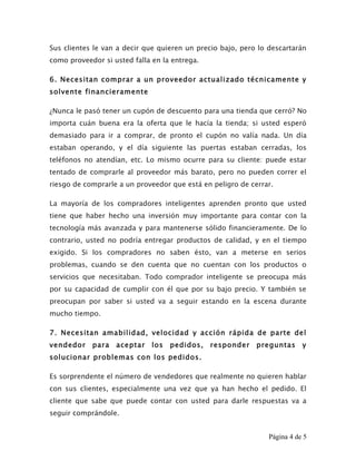 Sus clientes le van a decir que quieren un precio bajo, pero lo descartarán
como proveedor si usted falla en la entrega.

6. Necesitan comprar a un proveedor actualizado técnicamente y
solvente financieramente

¿Nunca le pasó tener un cupón de descuento para una tienda que cerró? No
importa cuán buena era la oferta que le hacía la tienda; si usted esperó
demasiado para ir a comprar, de pronto el cupón no valía nada. Un día
estaban operando, y el día siguiente las puertas estaban cerradas, los
teléfonos no atendían, etc. Lo mismo ocurre para su cliente: puede estar
tentado de comprarle al proveedor más barato, pero no pueden correr el
riesgo de comprarle a un proveedor que está en peligro de cerrar.

La mayoría de los compradores inteligentes aprenden pronto que usted
tiene que haber hecho una inversión muy importante para contar con la
tecnología más avanzada y para mantenerse sólido financieramente. De lo
contrario, usted no podría entregar productos de calidad, y en el tiempo
exigido. Si los compradores no saben ésto, van a meterse en serios
problemas, cuando se den cuenta que no cuentan con los productos o
servicios que necesitaban. Todo comprador inteligente se preocupa más
por su capacidad de cumplir con él que por su bajo precio. Y también se
preocupan por saber si usted va a seguir estando en la escena durante
mucho tiempo.

7. Necesitan amabilidad, velocidad y acción rápida de parte del
vendedor    para   aceptar    los   pedidos,   responder    preguntas      y
solucionar problemas con los pedidos.

Es sorprendente el número de vendedores que realmente no quieren hablar
con sus clientes, especialmente una vez que ya han hecho el pedido. El
cliente que sabe que puede contar con usted para darle respuestas va a
seguir comprándole.


                                                                Página 4 de 5
 