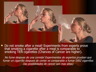 Do not smoke after a meal! Experiments from experts prove that smoking a cigarette after a meal is comparable to smoking TEN cigarettes (Chances of Cancer are higher).  No fume despues de una comida! Experimentos de expertos prueban que fumar un cigarrillo despues de comer es comparable a fumar DIEZ cigarrillos (las posibilidades de cancer son mas altas) 
