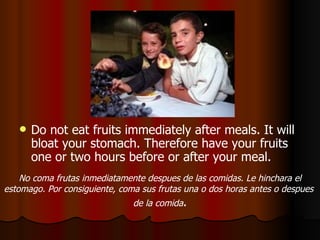 Do not eat fruits immediately after meals. It will bloat your stomach. Therefore have your fruits one or two hours before or after your meal.  No coma frutas inmediatamente despues de las comidas. Le hinchara el estomago. Por consiguiente, coma sus frutas una o dos horas antes o despues  de la comida . 