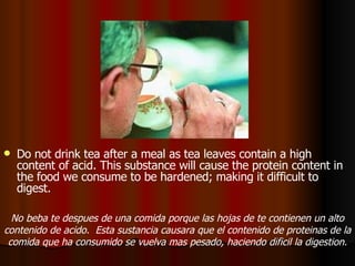 Do not drink tea after a meal as tea leaves contain a high content of acid. This substance will cause the protein content in the food we consume to be hardened; making it difficult to digest.   No beba te despues de una comida porque las hojas de te contienen un alto contenido de acido.  Esta sustancia causara que el contenido de proteinas de la comida que ha consumido se vuelva mas pesado, haciendo dificil la digestion. 