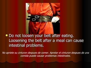 Do not loosen your belt after eating. Loosening the belt after a meal can cause intestinal problems. No apriete su cinturon despues de comer. Apretar el cinturon despues de una comida puede causar problemas intestinales. 