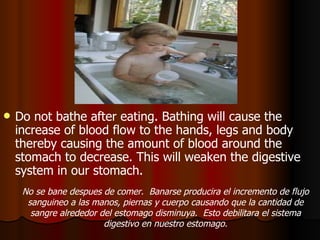 Do not bathe after eating. Bathing will cause the increase of blood flow to the hands, legs and body thereby causing the amount of blood around the stomach to decrease. This will weaken the digestive system in our stomach.  No se bane despues de comer.  Banarse producira el incremento de flujo sanguineo a las manos, piernas y cuerpo causando que la cantidad de sangre alrededor del estomago disminuya.  Esto debilitara el sistema digestivo en nuestro estomago. 