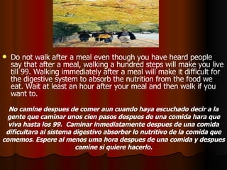 Do not walk after a meal even though you have heard people say that after a meal, walking a hundred steps will make you live till 99. Walking immediately after a meal will make it difficult for the digestive system to absorb the nutrition from the food we eat. Wait at least an hour after your meal and then walk if you want to.  No camine despues de comer aun cuando haya escuchado decir a la gente que caminar unos cien pasos despues de una comida hara que viva hasta los 99.  Caminar inmediatamente despues de una comida dificultara al sistema digestivo absorber lo nutritivo de la comida que comemos. Espere al menos uma hora despues de una comida y despues camine si quiere hacerlo. 