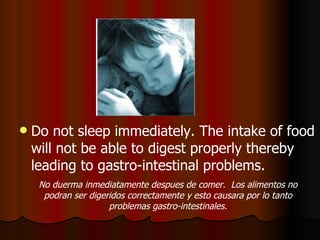 Do not sleep immediately. The intake of food will not be able to digest properly thereby leading to gastro-intestinal problems. No duerma inmediatamente despues de comer.  Los alimentos no podran ser digeridos correctamente y esto causara por lo tanto problemas gastro-intestinales. 