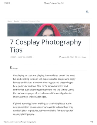 4/13/2018 7 Cosplay Photography Tips - ALC
https://www.adorama.com/alc/7-cosplay-photography-tips 1/12
7 Cosplay Photography
Tips
EVENTS . HOW TO . PHOTO  March 15, 2018  1311 Views
shares3
Cosplaying, or costume playing, is considered one of the most
fun and exciting forms of self-expression for people who enjoy
fantasy and ction. It involves dressing up and pretending to
be a particular cartoon, lm, or TV show character, and
sometimes even attending conventions like the famed Comic
Con. where cosplayers from all around the world gather to
showcase their chosen alter egos.
If you’re a photographer wishing to take cool photos at the
next convention or a cosplayer who wants to know how they
can look great in pictures, we’ve compiled a few easy tips for
cosplay photography.
Home  Events  7 Cosplay Photography Tips

 