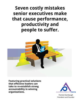 Seven costly mistakes
senior executives make
that cause performance,
productivity and
people to suffer.
Featuring practical solutions
that effective leaders can
take to re-establish strong
accountability in winning
organizations.
Pamela	
  Stambaugh	
  
President	
  and	
  Founder	
  
www.accountabilitypays.com	
  
	
  
 