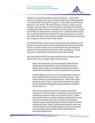 An Accountability Pays Special Report
Seven Costly Mistakes Executives Make
	
  
	
  
Page 9 www.AccountabilityPays.com c. 2012 Copyright Pamela Stambaugh
All Rights Reserved
Please do not distribute or sell this information
without written permission of the author.
	
  
Arrogance	
  can	
  quickly	
  translate	
  to	
  a	
  lack	
  of	
  discipline	
  —	
  ignoring	
  the	
  
systems,	
  the	
  advisors,	
  the	
  rigor	
  of	
  self-­‐examination.	
  My	
  reading	
  suggestion	
  
is	
  an	
  article	
  titled	
  “The	
  Price	
  of	
  Arrogance.”	
  	
  Steve	
  Forbes	
  and	
  John	
  Prevas	
  
point	
  out,	
  in	
  this	
  article,	
  “The	
  ugly	
  stepsister	
  of	
  success	
  is	
  often	
  a	
  loss	
  of	
  
discipline.	
  The	
  same	
  drive	
  to	
  win	
  that	
  propels	
  an	
  Alexander	
  (the	
  Great)	
  to	
  
unimaginable	
  heights	
  of	
  power	
  and	
  wealth	
  can	
  just	
  as	
  easily	
  result	
  in	
  out-­‐of-­‐
control	
  behavior	
  with	
  disastrous	
  consequences.”	
  	
  King	
  Alexander	
  the	
  Great	
  
was	
  an	
  early	
  example	
  of	
  the	
  arrogance	
  of	
  a	
  king	
  out	
  to	
  conquer	
  the	
  world.	
  	
  	
  
The	
  authors	
  then	
  give	
  some	
  real-­‐world	
  examples	
  of	
  CEOs	
  who	
  destroyed,	
  by	
  
their	
  arrogance,	
  the	
  very	
  empires	
  they	
  created.	
  
	
  
An	
  unfettered	
  villain	
  of	
  poor	
  decision-­‐making	
  (dealt	
  with	
  separately	
  in	
  this	
  
report)	
  is	
  assumptions	
  that	
  are	
  not	
  recognized	
  as	
  assumptions	
  but	
  treated	
  
as	
  truth.	
  	
  An	
  easy	
  example	
  is	
  the	
  many	
  Americans	
  who	
  purchased	
  real	
  
estate	
  on	
  the	
  assumption	
  that	
  real	
  estate	
  values	
  would	
  go	
  up.	
  	
  Or	
  how	
  
about	
  the	
  assumption	
  that	
  the	
  financial	
  markets	
  were	
  stable?	
  	
  
	
  
This	
  real	
  world	
  example	
  of	
  an	
  Environmental	
  Services	
  Company	
  with	
  a	
  
bright	
  future	
  and	
  an	
  arrogant	
  leader	
  makes	
  the	
  point.	
  	
  	
  
	
  
Dave,	
  CEO	
  and	
  founder,	
  was	
  very	
  enthusiastic	
  about	
  his	
  new	
  
technology	
  and	
  believed	
  that	
  it	
  would	
  change	
  the	
  world	
  of	
  
aquatic	
  water	
  testing.	
  	
  He	
  sounded	
  convincing	
  and	
  convinced	
  
several	
  “family	
  and	
  friends”	
  investors	
  to	
  back	
  his	
  new	
  company.	
  	
  	
  	
  
	
  
As	
  Dave	
  began	
  to	
  run	
  low	
  on	
  cash	
  he	
  was	
  forced	
  by	
  investors	
  to	
  
begin	
  seeking	
  the	
  first	
  customers	
  for	
  the	
  new	
  invention.	
  	
  After	
  
several	
  months	
  no	
  one	
  had	
  ordered	
  a	
  unit.	
  	
  Dave	
  made	
  several	
  
excuses	
  for	
  why	
  no	
  sales.	
  	
  It	
  was	
  soon	
  learned	
  that	
  the	
  market	
  
did	
  not	
  value	
  the	
  technology	
  the	
  way	
  he	
  designed	
  it	
  and	
  didn’t	
  
see	
  the	
  value	
  in	
  it.	
  	
  	
  
	
  
Dave	
  had	
  assumed	
  he	
  knew	
  what	
  the	
  market	
  wanted	
  and	
  
needed,	
  but	
  he	
  did	
  not	
  perform	
  a	
  marketing	
  study	
  and	
  he	
  did	
  not	
  
ask	
  potential	
  customers	
  what	
  was	
  important	
  to	
  them.	
  	
  Further	
  
inquiry	
  by	
  the	
  investors	
  in	
  Dave’s	
  company	
  revealed	
  that	
  this	
  was	
  
the	
  second	
  time	
  Dave	
  had	
  tried	
  to	
  introduce	
  his	
  technology	
  
without	
  a	
  proper	
  marketing	
  study	
  to	
  determine	
  what	
  the	
  market	
  
needed	
  and	
  valued.	
  	
  Dave’s	
  company	
  went	
  bankrupt,	
  which	
  was	
  
a	
  shame	
  because	
  his	
  technology	
  likely	
  had	
  a	
  place	
  in	
  the	
  market	
  
if	
  he	
  had	
  properly	
  addressed	
  the	
  market	
  needs	
  instead	
  of	
  
thinking	
  he	
  already	
  knew.	
  
	
  
 