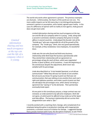 An Accountability Pays Special Report
Seven Costly Mistakes Executives Make
	
  
	
  
Page 10 www.AccountabilityPays.com c. 2012 Copyright Pamela Stambaugh
All Rights Reserved
Please do not distribute or sell this information
without written permission of the author.
	
  
The	
  world	
  only	
  works	
  when	
  agreement	
  is	
  present.	
  	
  The	
  previous	
  examples	
  
are	
  dramatic.	
  	
  Unfortunately,	
  the	
  Dave’s	
  of	
  the	
  world	
  are	
  not	
  rare.	
  	
  The	
  
more	
  subtle	
  impacts	
  can	
  be	
  felt	
  every	
  day	
  in	
  not	
  distinguishing	
  between	
  
someone’s	
  opinion	
  or	
  assumption,	
  and	
  a	
  tested,	
  agreed-­‐upon	
  reality.	
  	
  In	
  the	
  
case	
  of	
  a	
  difference	
  of	
  opinion	
  with	
  no	
  reality	
  to	
  test	
  against,	
  shaky	
  ground	
  
does	
  not	
  get	
  more	
  solid.	
  
	
  
Limited	
  information	
  sharing	
  and	
  too	
  much	
  arrogance	
  at	
  the	
  top	
  
can	
  end	
  the	
  life	
  of	
  a	
  company	
  when	
  it	
  is	
  young.	
  	
  Linda,	
  along	
  with	
  
a	
  second	
  in	
  command,	
  started	
  a	
  company	
  that	
  grew	
  to	
  include	
  
offices	
  in	
  several	
  countries.	
  	
  Linda	
  played	
  the	
  founder	
  role	
  of	
  the	
  
“outside	
  guy”	
  who	
  was	
  responsible	
  for	
  all	
  of	
  the	
  growth	
  of	
  the	
  
company.	
  	
  The	
  “inside	
  guy,”	
  Brett,	
  was	
  very	
  good	
  operationally.	
  	
  
For	
  example,	
  if	
  they	
  needed	
  four	
  new	
  employees,	
  he	
  would	
  find	
  
them.	
  	
  	
  
	
  
Linda	
  was	
  the	
  one	
  who	
  found	
  and	
  held	
  every	
  business	
  
relationship	
  while	
  Brett	
  kept	
  the	
  business	
  operationally	
  solid.	
  	
  
They	
  started	
  their	
  relationship	
  with	
  an	
  agreement	
  on	
  
percentages	
  of	
  pay	
  for	
  each	
  of	
  them,	
  which	
  was	
  negotiated	
  
further	
  in	
  favor	
  of	
  Brett,	
  at	
  his	
  insistence.	
  	
  It	
  was	
  the	
  beginning	
  of	
  
the	
  end	
  because	
  despite	
  the	
  adjustment,	
  Brett	
  never	
  was	
  
satisfied	
  with	
  his	
  percentage.	
  	
  	
  
	
  
Linda	
  described	
  Brett	
  as	
  “a	
  hot	
  headed	
  Spaniard,	
  so	
  oh	
  did	
  we	
  
communicate!”	
  What	
  they	
  did	
  was	
  hurl	
  words	
  at	
  one	
  another.	
  	
  	
  
But	
  of	
  course	
  you	
  know	
  I’m	
  going	
  to	
  point	
  out	
  that	
  was	
  not	
  
communication;	
  that	
  was	
  talking	
  at	
  one	
  another	
  from	
  each	
  one’s	
  
right	
  and	
  righteous	
  position,	
  and	
  Linda	
  is	
  quick	
  to	
  point	
  out	
  that	
  
she	
  did	
  adjust	
  the	
  percentages	
  once,	
  while	
  clearly	
  not	
  being	
  in	
  
agreement	
  but	
  “giving	
  in”	
  to	
  the	
  demands.	
  	
  Their	
  partnership	
  
eventually	
  broke	
  apart.	
  	
  
	
  
At	
  one	
  point	
  in	
  this	
  tumultuous	
  process,	
  a	
  large	
  contract	
  was	
  not	
  
renewed,	
  so	
  Linda	
  wanted	
  to	
  lay	
  off	
  some	
  employees.	
  Brett	
  did	
  
not	
  agree,	
  at	
  which	
  point	
  he	
  offered	
  to	
  buy	
  Linda	
  out	
  of	
  the	
  Spain	
  
and	
  Italy	
  offices.	
  	
  The	
  business	
  relationship	
  did	
  not	
  survive	
  their	
  
disagreement	
  over	
  what	
  is	
  “fair.”	
  
	
  
I	
  recently	
  worked	
  with	
  a	
  coaching	
  client,	
  George,	
  who	
  complained	
  of	
  an	
  
employee	
  being	
  disruptive	
  in	
  production	
  meetings	
  with	
  inappropriate	
  
comments,	
  a	
  constant	
  source	
  of	
  irritation	
  for	
  George.	
  	
  I	
  suggested	
  George	
  
find	
  a	
  private	
  moment	
  with	
  Frank,	
  the	
  disruptive	
  employee,	
  to	
  ask	
  if	
  there	
  
Limited
information
sharing and too
much arrogance
at the top can
end the life of a
company when it
is young.
 