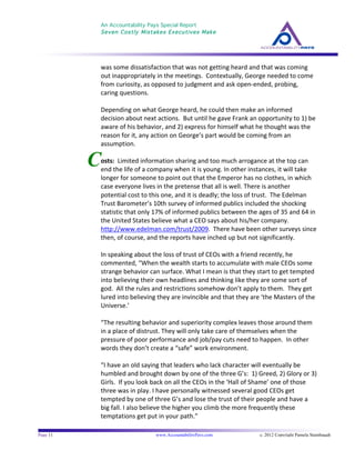 An Accountability Pays Special Report
Seven Costly Mistakes Executives Make
	
  
	
  
Page 11 www.AccountabilityPays.com c. 2012 Copyright Pamela Stambaugh
All Rights Reserved
Please do not distribute or sell this information
without written permission of the author.
	
  
C
was	
  some	
  dissatisfaction	
  that	
  was	
  not	
  getting	
  heard	
  and	
  that	
  was	
  coming	
  
out	
  inappropriately	
  in	
  the	
  meetings.	
  	
  Contextually,	
  George	
  needed	
  to	
  come	
  
from	
  curiosity,	
  as	
  opposed	
  to	
  judgment	
  and	
  ask	
  open-­‐ended,	
  probing,	
  
caring	
  questions.	
  	
  
	
  
Depending	
  on	
  what	
  George	
  heard,	
  he	
  could	
  then	
  make	
  an	
  informed	
  
decision	
  about	
  next	
  actions.	
  	
  But	
  until	
  he	
  gave	
  Frank	
  an	
  opportunity	
  to	
  1)	
  be	
  
aware	
  of	
  his	
  behavior,	
  and	
  2)	
  express	
  for	
  himself	
  what	
  he	
  thought	
  was	
  the	
  
reason	
  for	
  it,	
  any	
  action	
  on	
  George’s	
  part	
  would	
  be	
  coming	
  from	
  an	
  
assumption.	
  
	
  
osts:	
  	
  Limited	
  information	
  sharing	
  and	
  too	
  much	
  arrogance	
  at	
  the	
  top	
  can	
  
end	
  the	
  life	
  of	
  a	
  company	
  when	
  it	
  is	
  young.	
  In	
  other	
  instances,	
  it	
  will	
  take	
  
longer	
  for	
  someone	
  to	
  point	
  out	
  that	
  the	
  Emperor	
  has	
  no	
  clothes,	
  in	
  which	
  
case	
  everyone	
  lives	
  in	
  the	
  pretense	
  that	
  all	
  is	
  well.	
  There	
  is	
  another	
  
potential	
  cost	
  to	
  this	
  one,	
  and	
  it	
  is	
  deadly;	
  the	
  loss	
  of	
  trust.	
  	
  The	
  Edelman	
  
Trust	
  Barometer’s	
  10th	
  survey	
  of	
  informed	
  publics	
  included	
  the	
  shocking	
  
statistic	
  that	
  only	
  17%	
  of	
  informed	
  publics	
  between	
  the	
  ages	
  of	
  35	
  and	
  64	
  in	
  
the	
  United	
  States	
  believe	
  what	
  a	
  CEO	
  says	
  about	
  his/her	
  company.	
  	
  
http://www.edelman.com/trust/2009.	
  	
  There	
  have	
  been	
  other	
  surveys	
  since	
  
then,	
  of	
  course,	
  and	
  the	
  reports	
  have	
  inched	
  up	
  but	
  not	
  significantly.	
  
	
  
In	
  speaking	
  about	
  the	
  loss	
  of	
  trust	
  of	
  CEOs	
  with	
  a	
  friend	
  recently,	
  he	
  
commented,	
  “When	
  the	
  wealth	
  starts	
  to	
  accumulate	
  with	
  male	
  CEOs	
  some	
  
strange	
  behavior	
  can	
  surface.	
  What	
  I	
  mean	
  is	
  that	
  they	
  start	
  to	
  get	
  tempted	
  
into	
  believing	
  their	
  own	
  headlines	
  and	
  thinking	
  like	
  they	
  are	
  some	
  sort	
  of	
  
god.	
  	
  All	
  the	
  rules	
  and	
  restrictions	
  somehow	
  don’t	
  apply	
  to	
  them.	
  	
  They	
  get	
  
lured	
  into	
  believing	
  they	
  are	
  invincible	
  and	
  that	
  they	
  are	
  ‘the	
  Masters	
  of	
  the	
  
Universe.’	
  	
  
	
  
“The	
  resulting	
  behavior	
  and	
  superiority	
  complex	
  leaves	
  those	
  around	
  them	
  
in	
  a	
  place	
  of	
  distrust.	
  They	
  will	
  only	
  take	
  care	
  of	
  themselves	
  when	
  the	
  
pressure	
  of	
  poor	
  performance	
  and	
  job/pay	
  cuts	
  need	
  to	
  happen.	
  	
  In	
  other	
  
words	
  they	
  don’t	
  create	
  a	
  “safe”	
  work	
  environment.	
  
	
  
“I	
  have	
  an	
  old	
  saying	
  that	
  leaders	
  who	
  lack	
  character	
  will	
  eventually	
  be	
  
humbled	
  and	
  brought	
  down	
  by	
  one	
  of	
  the	
  three	
  G’s:	
  	
  1)	
  Greed,	
  2)	
  Glory	
  or	
  3)	
  
Girls.	
  	
  If	
  you	
  look	
  back	
  on	
  all	
  the	
  CEOs	
  in	
  the	
  ‘Hall	
  of	
  Shame’	
  one	
  of	
  those	
  
three	
  was	
  in	
  play.	
  I	
  have	
  personally	
  witnessed	
  several	
  good	
  CEOs	
  get	
  
tempted	
  by	
  one	
  of	
  three	
  G’s	
  and	
  lose	
  the	
  trust	
  of	
  their	
  people	
  and	
  have	
  a	
  
big	
  fall.	
  I	
  also	
  believe	
  the	
  higher	
  you	
  climb	
  the	
  more	
  frequently	
  these	
  
temptations	
  get	
  put	
  in	
  your	
  path.”	
  
	
  
 