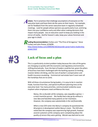 An Accountability Pays Special Report
Seven Costly Mistakes Executives Make
	
  
	
  
Page 12 www.AccountabilityPays.com c. 2012 Copyright Pamela Stambaugh
All Rights Reserved
Please do not distribute or sell this information
without written permission of the author.
	
  
R	
  
	
  
	
  
eading	
  Recommendation:	
  Forbes.com	
  “The	
  Price	
  of	
  Arrogance,”	
  Steve	
  
Forbes	
  and	
  John	
  Prevas,	
  6/18/09.	
  	
  
http://www.forbes.com/2009/06/18/alexander-­‐great-­‐hubris-­‐leadership-­‐
power.html	
  
	
  
Lack of focus and a plan
This	
  is	
  a	
  particularly	
  virulent	
  problem	
  today	
  because	
  the	
  rules	
  of	
  the	
  game	
  
are	
  changing	
  so	
  quickly	
  with	
  the	
  economic	
  and	
  regulatory	
  environments	
  
shifting	
  dramatically.	
  	
  Even	
  the	
  best	
  of	
  leaders	
  could	
  be	
  lost,	
  given	
  the	
  pillars	
  
of	
  business	
  have	
  been	
  challenged	
  with	
  the	
  banking	
  squeeze	
  on	
  lending,	
  
investor	
  dollars	
  shrinking,	
  and	
  the	
  cost	
  of	
  worker’s	
  compensation	
  and	
  
health	
  insurance	
  escalating.	
  	
  	
  Commercial	
  real	
  estate	
  hasn’t	
  even	
  seen	
  all	
  
the	
  hardships	
  that	
  are	
  to	
  come.	
  
	
  
With	
  all	
  those	
  circumstances	
  facing	
  leaders,	
  it	
  is	
  easy	
  to	
  be	
  in	
  reaction	
  
mode,	
  function	
  from	
  fear,	
  and	
  spend	
  insufficient	
  planning	
  time	
  at	
  the	
  
executive	
  level.	
  Too	
  many	
  priorities,	
  communicated	
  randomly	
  cause	
  
mayhem	
  when	
  employees	
  need	
  confidence	
  the	
  most.	
  
	
  
Nancy,	
  the	
  co-­‐founder	
  of	
  the	
  company,	
  was	
  arguably	
  a	
  genius	
  —	
  
a	
  most	
  inventive	
  person.	
  	
  	
  She	
  hardly	
  had	
  a	
  day	
  go	
  by	
  without	
  a	
  
new	
  idea	
  and	
  had	
  filed	
  many	
  patents	
  on	
  her	
  inventions.	
  	
  	
  
However,	
  the	
  company	
  was	
  substantially	
  in	
  the	
  red	
  financially.	
  
	
  
When	
  a	
  new	
  CEO	
  came	
  into	
  Nancy’s	
  company	
  he	
  questioned	
  the	
  
64	
  projects	
  in	
  development	
  within	
  Nancy’s	
  team.	
  	
  The	
  CEO	
  also	
  
noted	
  that	
  the	
  company	
  was	
  experiencing	
  high	
  growth,	
  however	
  
several	
  customers	
  of	
  the	
  company	
  were	
  complaining	
  about	
  the	
  
quality	
  of	
  service	
  they	
  were	
  getting.	
  	
  Morale	
  was	
  bad	
  and	
  no	
  one	
  
Actions:	
  	
  Put	
  in	
  practices	
  that	
  challenge	
  assumptions	
  of	
  everyone	
  on	
  the	
  
executive	
  team	
  and	
  have	
  them	
  do	
  the	
  same	
  on	
  their	
  teams.	
  	
  For	
  example,	
  
ask	
  for	
  feedback	
  from	
  the	
  senior	
  executive	
  team	
  in	
  regularly	
  scheduled	
  
meetings.	
  	
  Look	
  for	
  people	
  whose	
  opinions	
  you	
  particularly	
  trust,	
  and	
  bring	
  
them	
  into	
  your	
  confidence	
  early	
  and	
  often	
  when	
  making	
  decisions	
  that	
  
impact	
  many	
  people.	
  	
  Use	
  an	
  executive	
  coach	
  to	
  keep	
  you	
  looking	
  in	
  the	
  
mirror	
  of	
  reality.	
  	
  And	
  for	
  heaven’s	
  sake,	
  keep	
  your	
  values	
  foremost	
  and	
  
your	
  ego	
  in	
  check.	
  
 