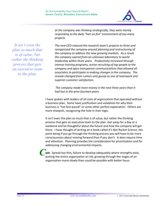 An Accountability Pays Special Report
Seven Costly Mistakes Executives Make
	
  
	
  
Page 13 www.AccountabilityPays.com c. 2012 Copyright Pamela Stambaugh
All Rights Reserved
Please do not distribute or sell this information
without written permission of the author.
	
  
C
at	
  the	
  company	
  was	
  thinking	
  strategically,	
  they	
  were	
  merely	
  
responding	
  to	
  the	
  daily	
  “hair	
  on	
  fire”	
  environment	
  of	
  too	
  many	
  
projects.	
  	
  	
  	
  	
  
	
  
The	
  new	
  CEO	
  reduced	
  the	
  research	
  team’s	
  projects	
  to	
  three	
  and	
  
reorganized	
  the	
  company	
  around	
  planning	
  and	
  restructuring	
  of	
  
the	
  company	
  to	
  address	
  the	
  new	
  growing	
  markets.	
  	
  As	
  a	
  result	
  
the	
  company	
  soared	
  from	
  an	
  unknown	
  laboratory	
  to	
  world	
  
leadership	
  within	
  three	
  years.	
  	
  	
  Productivity	
  increased	
  through	
  
intense	
  training	
  programs,	
  active	
  recruiting	
  of	
  top	
  people	
  to	
  the	
  
company	
  and	
  open	
  transparent	
  communications	
  that	
  allowed	
  all	
  
associates	
  to	
  participate	
  in	
  making	
  changes	
  in	
  the	
  company.	
  	
  The	
  
morale	
  changed	
  from	
  rumors	
  and	
  gossip	
  to	
  one	
  of	
  teamwork	
  and	
  
superior	
  customer	
  satisfaction.	
  	
  
	
  
	
  The	
  company	
  made	
  more	
  money	
  in	
  the	
  next	
  three	
  years	
  than	
  it	
  
had	
  lost	
  in	
  the	
  prior	
  fourteen	
  years.	
  
	
  
I	
  have	
  spoken	
  with	
  leaders	
  of	
  all	
  sizes	
  of	
  organization	
  that	
  operated	
  without	
  
a	
  business	
  plan.	
  	
  Some	
  have	
  justification	
  and	
  validation	
  for	
  why	
  their	
  
business	
  is	
  “too	
  fast-­‐paced”	
  or	
  some	
  other	
  perfect	
  explanation.	
  	
  Others	
  are	
  
more	
  sheepish,	
  recognizing	
  the	
  hole	
  in	
  their	
  logic.	
  
	
  
It	
  isn’t	
  even	
  the	
  plan	
  so	
  much	
  that	
  is	
  of	
  value,	
  but	
  rather	
  the	
  thinking	
  
process	
  that	
  gets	
  an	
  executive	
  team	
  to	
  the	
  plan.	
  Get	
  away	
  for	
  a	
  day	
  or	
  a	
  
weekend	
  and	
  be	
  thoughtful	
  about	
  the	
  future	
  and	
  how	
  the	
  company	
  will	
  get	
  
there.	
  	
  I	
  have	
  thought	
  of	
  writing	
  an	
  e-­‐book	
  called	
  It’s	
  Not	
  Rocket	
  Science,	
  the	
  
point	
  being	
  if	
  you	
  go	
  through	
  the	
  thinking	
  process	
  you	
  will	
  have	
  to	
  be	
  more	
  
consciousness	
  about	
  moving	
  forward	
  than	
  if	
  you	
  don’t.	
  	
  It	
  does	
  require	
  time	
  
and	
  attention.	
  	
  Planning	
  provides	
  the	
  consideration	
  for	
  prioritization	
  and	
  for	
  
addressing	
  changing	
  environmental	
  impacts.	
  
	
  	
  
ost:	
  	
  Spread	
  too	
  thin,	
  failure	
  to	
  develop	
  adequately	
  where	
  strengths	
  exist,	
  
putting	
  the	
  entire	
  organization	
  at	
  risk;	
  growing	
  through	
  the	
  stages	
  of	
  an	
  
organization	
  more	
  slowly	
  than	
  could	
  be	
  possible	
  with	
  better	
  focus.	
  
	
  
It isn’t even the
plan so much that
is of value, but
rather the thinking
process that gets
an executive team
to the plan.
 