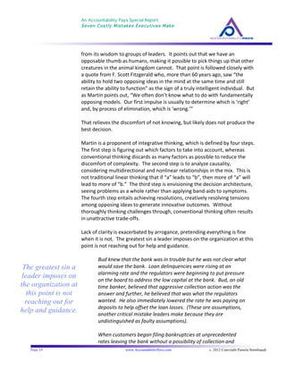 An Accountability Pays Special Report
Seven Costly Mistakes Executives Make
	
  
	
  
Page 15 www.AccountabilityPays.com c. 2012 Copyright Pamela Stambaugh
All Rights Reserved
Please do not distribute or sell this information
without written permission of the author.
	
  
from	
  its	
  wisdom	
  to	
  groups	
  of	
  leaders.	
  	
  It	
  points	
  out	
  that	
  we	
  have	
  an	
  
opposable	
  thumb	
  as	
  humans,	
  making	
  it	
  possible	
  to	
  pick	
  things	
  up	
  that	
  other	
  
creatures	
  in	
  the	
  animal	
  kingdom	
  cannot.	
  	
  That	
  point	
  is	
  followed	
  closely	
  with	
  
a	
  quote	
  from	
  F.	
  Scott	
  Fitzgerald	
  who,	
  more	
  than	
  60	
  years	
  ago,	
  saw	
  “the	
  
ability	
  to	
  hold	
  two	
  opposing	
  ideas	
  in	
  the	
  mind	
  at	
  the	
  same	
  time	
  and	
  still	
  
retain	
  the	
  ability	
  to	
  function”	
  as	
  the	
  sign	
  of	
  a	
  truly	
  intelligent	
  individual.	
  	
  But	
  
as	
  Martin	
  points	
  out,	
  “We	
  often	
  don’t	
  know	
  what	
  to	
  do	
  with	
  fundamentally	
  
opposing	
  models.	
  	
  Our	
  first	
  impulse	
  is	
  usually	
  to	
  determine	
  which	
  is	
  ‘right’	
  
and,	
  by	
  process	
  of	
  elimination,	
  which	
  is	
  ‘wrong.’”	
  	
  	
  
	
  
That	
  relieves	
  the	
  discomfort	
  of	
  not	
  knowing,	
  but	
  likely	
  does	
  not	
  produce	
  the	
  
best	
  decision.	
  
	
  
Martin	
  is	
  a	
  proponent	
  of	
  integrative	
  thinking,	
  which	
  is	
  defined	
  by	
  four	
  steps.	
  	
  
The	
  first	
  step	
  is	
  figuring	
  out	
  which	
  factors	
  to	
  take	
  into	
  account,	
  whereas	
  
conventional	
  thinking	
  discards	
  as	
  many	
  factors	
  as	
  possible	
  to	
  reduce	
  the	
  
discomfort	
  of	
  complexity.	
  	
  The	
  second	
  step	
  is	
  to	
  analyze	
  causality,	
  
considering	
  multidirectional	
  and	
  nonlinear	
  relationships	
  in	
  the	
  mix.	
  	
  This	
  is	
  
not	
  traditional	
  linear	
  thinking	
  that	
  if	
  “a”	
  leads	
  to	
  “b”,	
  then	
  more	
  of	
  “a”	
  will	
  
lead	
  to	
  more	
  of	
  “b.”	
  	
  The	
  third	
  step	
  is	
  envisioning	
  the	
  decision	
  architecture,	
  
seeing	
  problems	
  as	
  a	
  whole	
  rather	
  than	
  applying	
  band-­‐aids	
  to	
  symptoms.	
  	
  
The	
  fourth	
  step	
  entails	
  achieving	
  resolutions,	
  creatively	
  resolving	
  tensions	
  
among	
  opposing	
  ideas	
  to	
  generate	
  innovative	
  outcomes.	
  	
  Without	
  
thoroughly	
  thinking	
  challenges	
  through,	
  conventional	
  thinking	
  often	
  results	
  
in	
  unattractive	
  trade-­‐offs.	
  	
  	
  
	
  
Lack	
  of	
  clarity	
  is	
  exacerbated	
  by	
  arrogance,	
  pretending	
  everything	
  is	
  fine	
  
when	
  it	
  is	
  not.	
  	
  The	
  greatest	
  sin	
  a	
  leader	
  imposes	
  on	
  the	
  organization	
  at	
  this	
  
point	
  is	
  not	
  reaching	
  out	
  for	
  help	
  and	
  guidance.	
  
	
  
Bud	
  knew	
  that	
  the	
  bank	
  was	
  in	
  trouble	
  but	
  he	
  was	
  not	
  clear	
  what	
  
would	
  save	
  the	
  bank.	
  	
  Loan	
  delinquencies	
  were	
  rising	
  at	
  an	
  
alarming	
  rate	
  and	
  the	
  regulators	
  were	
  beginning	
  to	
  put	
  pressure	
  
on	
  the	
  board	
  to	
  address	
  the	
  low	
  capital	
  at	
  the	
  bank.	
  	
  Bud,	
  an	
  old	
  
time	
  banker,	
  believed	
  that	
  aggressive	
  collection	
  action	
  was	
  the	
  
answer	
  and	
  further,	
  he	
  believed	
  that	
  was	
  what	
  the	
  regulators	
  
wanted.	
  	
  He	
  also	
  immediately	
  lowered	
  the	
  rate	
  he	
  was	
  paying	
  on	
  
deposits	
  to	
  help	
  offset	
  the	
  loan	
  losses.	
  	
  (These	
  are	
  assumptions,	
  
another	
  critical	
  mistake	
  leaders	
  make	
  because	
  they	
  are	
  
undistinguished	
  as	
  faulty	
  assumptions).	
  
	
  
When	
  customers	
  began	
  filing	
  bankruptcies	
  at	
  unprecedented	
  
rates	
  leaving	
  the	
  bank	
  without	
  a	
  possibility	
  of	
  collection	
  and	
  
The greatest sin a
leader imposes on
the organization at
this point is not
reaching out for
help and guidance.
 