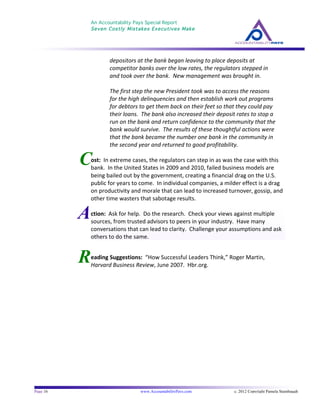 An Accountability Pays Special Report
Seven Costly Mistakes Executives Make
	
  
	
  
Page 16 www.AccountabilityPays.com c. 2012 Copyright Pamela Stambaugh
All Rights Reserved
Please do not distribute or sell this information
without written permission of the author.
	
  
R
C
depositors	
  at	
  the	
  bank	
  began	
  leaving	
  to	
  place	
  deposits	
  at	
  
competitor	
  banks	
  over	
  the	
  low	
  rates,	
  the	
  regulators	
  stepped	
  in	
  
and	
  took	
  over	
  the	
  bank.	
  	
  New	
  management	
  was	
  brought	
  in.	
  	
  	
  
	
  
The	
  first	
  step	
  the	
  new	
  President	
  took	
  was	
  to	
  access	
  the	
  reasons	
  
for	
  the	
  high	
  delinquencies	
  and	
  then	
  establish	
  work	
  out	
  programs	
  
for	
  debtors	
  to	
  get	
  them	
  back	
  on	
  their	
  feet	
  so	
  that	
  they	
  could	
  pay	
  
their	
  loans.	
  	
  The	
  bank	
  also	
  increased	
  their	
  deposit	
  rates	
  to	
  stop	
  a	
  
run	
  on	
  the	
  bank	
  and	
  return	
  confidence	
  to	
  the	
  community	
  that	
  the	
  
bank	
  would	
  survive.	
  	
  The	
  results	
  of	
  these	
  thoughtful	
  actions	
  were	
  
that	
  the	
  bank	
  became	
  the	
  number	
  one	
  bank	
  in	
  the	
  community	
  in	
  
the	
  second	
  year	
  and	
  returned	
  to	
  good	
  profitability.	
  
	
  
ost:	
  	
  In	
  extreme	
  cases,	
  the	
  regulators	
  can	
  step	
  in	
  as	
  was	
  the	
  case	
  with	
  this	
  
bank.	
  	
  In	
  the	
  United	
  States	
  in	
  2009	
  and	
  2010,	
  failed	
  business	
  models	
  are	
  
being	
  bailed	
  out	
  by	
  the	
  government,	
  creating	
  a	
  financial	
  drag	
  on	
  the	
  U.S.	
  
public	
  for	
  years	
  to	
  come.	
  	
  In	
  individual	
  companies,	
  a	
  milder	
  effect	
  is	
  a	
  drag	
  
on	
  productivity	
  and	
  morale	
  that	
  can	
  lead	
  to	
  increased	
  turnover,	
  gossip,	
  and	
  
other	
  time	
  wasters	
  that	
  sabotage	
  results.	
  
	
  
	
  
eading	
  Suggestions:	
  	
  “How	
  Successful	
  Leaders	
  Think,”	
  Roger	
  Martin,	
  
Harvard	
  Business	
  Review,	
  June	
  2007.	
  	
  Hbr.org.	
  	
  	
  
Action:	
  	
  Ask	
  for	
  help.	
  	
  Do	
  the	
  research.	
  	
  Check	
  your	
  views	
  against	
  multiple	
  
sources,	
  from	
  trusted	
  advisors	
  to	
  peers	
  in	
  your	
  industry.	
  	
  Have	
  many	
  
conversations	
  that	
  can	
  lead	
  to	
  clarity.	
  	
  Challenge	
  your	
  assumptions	
  and	
  ask	
  
others	
  to	
  do	
  the	
  same.	
  	
  	
  
 