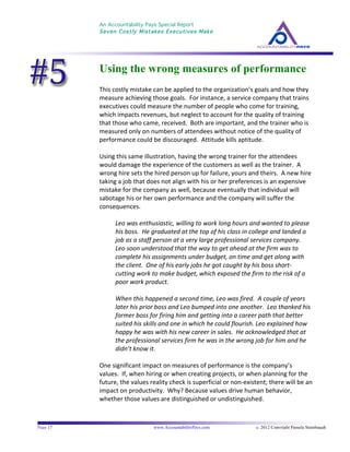 An Accountability Pays Special Report
Seven Costly Mistakes Executives Make
	
  
	
  
Page 17 www.AccountabilityPays.com c. 2012 Copyright Pamela Stambaugh
All Rights Reserved
Please do not distribute or sell this information
without written permission of the author.
	
  
Using the wrong measures of performance
This	
  costly	
  mistake	
  can	
  be	
  applied	
  to	
  the	
  organization’s	
  goals	
  and	
  how	
  they	
  
measure	
  achieving	
  those	
  goals.	
  	
  For	
  instance,	
  a	
  service	
  company	
  that	
  trains	
  
executives	
  could	
  measure	
  the	
  number	
  of	
  people	
  who	
  come	
  for	
  training,	
  
which	
  impacts	
  revenues,	
  but	
  neglect	
  to	
  account	
  for	
  the	
  quality	
  of	
  training	
  
that	
  those	
  who	
  came,	
  received.	
  	
  Both	
  are	
  important,	
  and	
  the	
  trainer	
  who	
  is	
  
measured	
  only	
  on	
  numbers	
  of	
  attendees	
  without	
  notice	
  of	
  the	
  quality	
  of	
  
performance	
  could	
  be	
  discouraged.	
  	
  Attitude	
  kills	
  aptitude.	
  
	
  
Using	
  this	
  same	
  illustration,	
  having	
  the	
  wrong	
  trainer	
  for	
  the	
  attendees	
  
would	
  damage	
  the	
  experience	
  of	
  the	
  customers	
  as	
  well	
  as	
  the	
  trainer.	
  	
  A	
  
wrong	
  hire	
  sets	
  the	
  hired	
  person	
  up	
  for	
  failure,	
  yours	
  and	
  theirs.	
  	
  A	
  new	
  hire	
  
taking	
  a	
  job	
  that	
  does	
  not	
  align	
  with	
  his	
  or	
  her	
  preferences	
  is	
  an	
  expensive	
  
mistake	
  for	
  the	
  company	
  as	
  well,	
  because	
  eventually	
  that	
  individual	
  will	
  
sabotage	
  his	
  or	
  her	
  own	
  performance	
  and	
  the	
  company	
  will	
  suffer	
  the	
  
consequences.	
  	
  	
  	
  
	
  
Leo	
  was	
  enthusiastic,	
  willing	
  to	
  work	
  long	
  hours	
  and	
  wanted	
  to	
  please	
  
his	
  boss.	
  	
  He	
  graduated	
  at	
  the	
  top	
  of	
  his	
  class	
  in	
  college	
  and	
  landed	
  a	
  
job	
  as	
  a	
  staff	
  person	
  at	
  a	
  very	
  large	
  professional	
  services	
  company.	
  	
  
Leo	
  soon	
  understood	
  that	
  the	
  way	
  to	
  get	
  ahead	
  at	
  the	
  firm	
  was	
  to	
  
complete	
  his	
  assignments	
  under	
  budget,	
  on	
  time	
  and	
  get	
  along	
  with	
  
the	
  client.	
  	
  One	
  of	
  his	
  early	
  jobs	
  he	
  got	
  caught	
  by	
  his	
  boss	
  short-­‐	
  
cutting	
  work	
  to	
  make	
  budget,	
  which	
  exposed	
  the	
  firm	
  to	
  the	
  risk	
  of	
  a	
  
poor	
  work	
  product.	
  	
  	
  
	
  
When	
  this	
  happened	
  a	
  second	
  time,	
  Leo	
  was	
  fired.	
  	
  A	
  couple	
  of	
  years	
  
later	
  his	
  prior	
  boss	
  and	
  Leo	
  bumped	
  into	
  one	
  another.	
  	
  Leo	
  thanked	
  his	
  
former	
  boss	
  for	
  firing	
  him	
  and	
  getting	
  into	
  a	
  career	
  path	
  that	
  better	
  
suited	
  his	
  skills	
  and	
  one	
  in	
  which	
  he	
  could	
  flourish.	
  Leo	
  explained	
  how	
  
happy	
  he	
  was	
  with	
  his	
  new	
  career	
  in	
  sales.	
  	
  He	
  acknowledged	
  that	
  at	
  
the	
  professional	
  services	
  firm	
  he	
  was	
  in	
  the	
  wrong	
  job	
  for	
  him	
  and	
  he	
  
didn’t	
  know	
  it.	
  	
  	
  
	
  
One	
  significant	
  impact	
  on	
  measures	
  of	
  performance	
  is	
  the	
  company’s	
  
values.	
  	
  If,	
  when	
  hiring	
  or	
  when	
  creating	
  projects,	
  or	
  when	
  planning	
  for	
  the	
  
future,	
  the	
  values	
  reality	
  check	
  is	
  superficial	
  or	
  non-­‐existent;	
  there	
  will	
  be	
  an	
  
impact	
  on	
  productivity.	
  	
  Why?	
  Because	
  values	
  drive	
  human	
  behavior,	
  
whether	
  those	
  values	
  are	
  distinguished	
  or	
  undistinguished.	
  	
  	
  
	
  
 