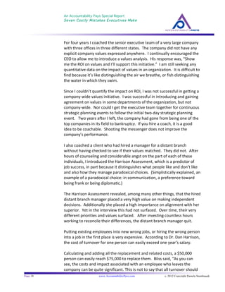 An Accountability Pays Special Report
Seven Costly Mistakes Executives Make
	
  
	
  
Page 18 www.AccountabilityPays.com c. 2012 Copyright Pamela Stambaugh
All Rights Reserved
Please do not distribute or sell this information
without written permission of the author.
	
  
For	
  four	
  years	
  I	
  coached	
  the	
  senior	
  executive	
  team	
  of	
  a	
  very	
  large	
  company	
  
with	
  three	
  offices	
  in	
  three	
  different	
  states.	
  	
  The	
  company	
  did	
  not	
  have	
  any	
  
explicit	
  company	
  values	
  expressed	
  anywhere.	
  	
  I	
  continually	
  encouraged	
  the	
  
CEO	
  to	
  allow	
  me	
  to	
  introduce	
  a	
  values	
  analysis.	
  	
  His	
  response	
  was,	
  “Show	
  
me	
  the	
  ROI	
  on	
  values	
  and	
  I’ll	
  support	
  this	
  initiative.”	
  	
  I	
  am	
  still	
  seeking	
  any	
  
quantitative	
  data	
  on	
  the	
  impact	
  of	
  values	
  in	
  an	
  organization.	
  	
  It	
  is	
  difficult	
  to	
  
find	
  because	
  it’s	
  like	
  distinguishing	
  the	
  air	
  we	
  breathe,	
  or	
  fish	
  distinguishing	
  
the	
  water	
  in	
  which	
  they	
  swim.	
  	
  	
  
	
  
Since	
  I	
  couldn’t	
  quantify	
  the	
  impact	
  on	
  ROI,	
  I	
  was	
  not	
  successful	
  in	
  getting	
  a	
  
company-­‐wide	
  values	
  initiative.	
  	
  I	
  was	
  successful	
  in	
  introducing	
  and	
  gaining	
  
agreement	
  on	
  values	
  in	
  some	
  departments	
  of	
  the	
  organization,	
  but	
  not	
  
company-­‐wide.	
  	
  Nor	
  could	
  I	
  get	
  the	
  executive	
  team	
  together	
  for	
  continuous	
  
strategic	
  planning	
  events	
  to	
  follow	
  the	
  initial	
  two-­‐day	
  strategic	
  planning	
  
event.	
  	
  	
  Two	
  years	
  after	
  I	
  left,	
  the	
  company	
  had	
  gone	
  from	
  being	
  one	
  of	
  the	
  
top	
  companies	
  in	
  its	
  field	
  to	
  bankruptcy.	
  	
  If	
  you	
  hire	
  a	
  coach,	
  it	
  is	
  a	
  good	
  
idea	
  to	
  be	
  coachable.	
  	
  Shooting	
  the	
  messenger	
  does	
  not	
  improve	
  the	
  
company’s	
  performance.	
  
	
  
I	
  also	
  coached	
  a	
  client	
  who	
  had	
  hired	
  a	
  manager	
  for	
  a	
  distant	
  branch	
  
without	
  having	
  checked	
  to	
  see	
  if	
  their	
  values	
  matched.	
  	
  They	
  did	
  not.	
  	
  After	
  
hours	
  of	
  counseling	
  and	
  considerable	
  angst	
  on	
  the	
  part	
  of	
  each	
  of	
  these	
  
individuals,	
  I	
  introduced	
  the	
  Harrison	
  Assessment,	
  which	
  is	
  a	
  predictor	
  of	
  
job	
  success,	
  in	
  part	
  because	
  it	
  distinguishes	
  what	
  people	
  like	
  and	
  don’t	
  like	
  
and	
  also	
  how	
  they	
  manage	
  paradoxical	
  choices.	
  	
  (Simplistically	
  explained,	
  an	
  
example	
  of	
  a	
  paradoxical	
  choice:	
  in	
  communication,	
  a	
  preference	
  toward	
  
being	
  frank	
  or	
  being	
  diplomatic.)	
  	
  	
  
	
  
The	
  Harrison	
  Assessment	
  revealed,	
  among	
  many	
  other	
  things,	
  that	
  the	
  hired	
  
distant	
  branch	
  manager	
  placed	
  a	
  very	
  high	
  value	
  on	
  making	
  independent	
  
decisions.	
  	
  Additionally	
  she	
  placed	
  a	
  high	
  importance	
  on	
  alignment	
  with	
  her	
  
superior.	
  	
  Yet	
  in	
  the	
  interview	
  this	
  had	
  not	
  surfaced.	
  	
  Over	
  time,	
  their	
  very	
  
different	
  priorities	
  and	
  values	
  surfaced.	
  	
  	
  After	
  investing	
  countless	
  hours	
  
working	
  to	
  reconcile	
  their	
  differences,	
  the	
  distant	
  branch	
  manager	
  quit.	
  	
  	
  
	
  
Putting	
  existing	
  employees	
  into	
  new	
  wrong	
  jobs,	
  or	
  hiring	
  the	
  wrong	
  person	
  
into	
  a	
  job	
  in	
  the	
  first	
  place	
  is	
  very	
  expensive.	
  	
  According	
  to	
  Dr.	
  Dan	
  Harrison,	
  
the	
  cost	
  of	
  turnover	
  for	
  one	
  person	
  can	
  easily	
  exceed	
  one	
  year’s	
  salary.	
  	
  	
  
	
  
Calculating	
  and	
  adding	
  all	
  the	
  replacement	
  and	
  related	
  costs,	
  a	
  $50,000	
  
person	
  can	
  easily	
  reach	
  $75,000	
  to	
  replace	
  them.	
  	
  Bliss	
  said,	
  “As	
  you	
  can	
  
see,	
  the	
  costs	
  and	
  impact	
  associated	
  with	
  an	
  employee	
  who	
  leaves	
  the	
  
company	
  can	
  be	
  quite	
  significant.	
  This	
  is	
  not	
  to	
  say	
  that	
  all	
  turnover	
  should	
  
 