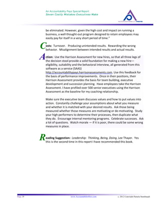 An Accountability Pays Special Report
Seven Costly Mistakes Executives Make
	
  
	
  
Page 19 www.AccountabilityPays.com c. 2012 Copyright Pamela Stambaugh
All Rights Reserved
Please do not distribute or sell this information
without written permission of the author.
	
  
R
C
be	
  eliminated.	
  However,	
  given	
  the	
  high	
  cost	
  and	
  impact	
  on	
  running	
  a	
  
business,	
  a	
  well	
  thought-­‐out	
  program	
  designed	
  to	
  retain	
  employees	
  may	
  
easily	
  pay	
  for	
  itself	
  in	
  a	
  very	
  short	
  period	
  of	
  time.”	
  
	
  
osts:	
  	
  Turnover.	
  	
  	
  Producing	
  unintended	
  results.	
  	
  Rewarding	
  the	
  wrong	
  
behavior.	
  	
  Misalignment	
  between	
  intended	
  results	
  and	
  actual	
  results.	
  
	
  
	
  
eading	
  Suggestion:	
  	
  Leadership:	
  	
  Thinking,	
  Being,	
  Doing,	
  Lee	
  Thayer.	
  	
  Yes	
  
this	
  is	
  the	
  second	
  time	
  in	
  this	
  report	
  I	
  have	
  recommended	
  this	
  book.	
  
	
  
Action:	
  	
  Use	
  the	
  Harrison	
  Assessment	
  for	
  new	
  hires,	
  so	
  that	
  all	
  three	
  legs	
  of	
  
the	
  decision	
  stool	
  provide	
  a	
  solid	
  foundation	
  for	
  making	
  a	
  new	
  hire—
eligibility,	
  suitability	
  and	
  the	
  behavioral	
  interview,	
  all	
  generated	
  from	
  this	
  
software	
  as	
  a	
  service	
  (SAAS)	
  
http://accountabilitypays.harrisonassessments.com.	
  Use	
  this	
  feedback	
  for	
  
the	
  basis	
  of	
  performance	
  improvements.	
  	
  Once	
  in	
  their	
  positions,	
  their	
  
Harrison	
  Assessment	
  provides	
  the	
  basis	
  for	
  team	
  building,	
  executive	
  
development	
  and	
  succession	
  planning.	
  	
  Have	
  employees	
  take	
  the	
  Harrison	
  
Assessment.	
  I	
  have	
  profiled	
  over	
  500	
  senior	
  executives	
  using	
  the	
  Harrison	
  
Assessment	
  as	
  the	
  baseline	
  for	
  my	
  coaching	
  relationship.	
  	
  	
  	
  
	
  
Make	
  sure	
  the	
  executive	
  team	
  discusses	
  values	
  and	
  how	
  to	
  put	
  values	
  into	
  
action.	
  	
  Constantly	
  challenge	
  your	
  assumptions	
  about	
  what	
  you	
  measure	
  
and	
  whether	
  it	
  is	
  matched	
  with	
  your	
  desired	
  results.	
  	
  Ask	
  those	
  being	
  
measured	
  whether	
  those	
  measures	
  are	
  motivating	
  or	
  de-­‐motivating.	
  	
  Study	
  
your	
  high	
  performers	
  to	
  determine	
  their	
  processes,	
  then	
  duplicate	
  what	
  
they	
  do.	
  	
  Encourage	
  internal	
  mentoring	
  programs.	
  	
  Celebrate	
  successes.	
  	
  Ask	
  
a	
  lot	
  of	
  questions.	
  	
  Watch	
  morale	
  —	
  if	
  it	
  is	
  poor,	
  there	
  could	
  be	
  some	
  wrong	
  
measures	
  in	
  place.	
  
 