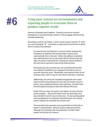 An Accountability Pays Special Report
Seven Costly Mistakes Executives Make
	
  
	
  
Page 20 www.AccountabilityPays.com c. 2012 Copyright Pamela Stambaugh
All Rights Reserved
Please do not distribute or sell this information
without written permission of the author.
	
  
Using poor systems (or environments) and
expecting people to overcome them to
produce superior results
Systems	
  and	
  people	
  work	
  together.	
  	
  Having	
  to	
  overcome	
  constant	
  
breakdowns	
  or	
  consistently	
  poor	
  systems	
  is	
  discouraging,	
  disheartening,	
  
and	
  disempowering.	
  	
  	
  
	
  
According	
  to	
  author	
  Lee	
  Thayer,	
  a	
  sick	
  or	
  dumb	
  system	
  rewards	
  “A”	
  while	
  
you	
  were	
  hoping	
  for	
  “B.”	
  	
  It	
  provides	
  an	
  adversarial	
  environment	
  in	
  which	
  
work	
  is	
  trying	
  to	
  be	
  produced.	
  	
  	
  
	
  
Jim	
  had	
  not	
  seen	
  his	
  financials	
  in	
  several	
  months,	
  pending	
  the	
  
installation	
  of	
  software	
  that	
  would	
  produce	
  reports	
  more	
  
automatically	
  than	
  in	
  the	
  past.	
  	
  When	
  the	
  software	
  installation	
  
was	
  stalled	
  because	
  the	
  on-­‐site	
  expert	
  left	
  his	
  job	
  and	
  cash	
  got	
  
tight,	
  the	
  person	
  responsible	
  for	
  creating	
  the	
  reports	
  balked	
  at	
  
the	
  extra	
  work	
  required	
  to	
  input	
  all	
  the	
  data	
  by	
  hand.	
  	
  	
  
	
  
Simultaneously,	
  the	
  inventory	
  was	
  not	
  controlled	
  well	
  and	
  this	
  
new	
  software	
  installation	
  was	
  supposed	
  to	
  be	
  able	
  to	
  give	
  an	
  
accurate	
  inventory	
  count.	
  	
  Meanwhile,	
  raw	
  materials	
  were	
  at	
  risk	
  
of	
  being	
  stolen,	
  with	
  no	
  way	
  to	
  track	
  these	
  materials	
  in	
  inventory.	
  
	
  
Additionally,	
  this	
  particular	
  manufacturing	
  facility	
  was	
  in	
  poor	
  
repair	
  and	
  the	
  accounting	
  person	
  was	
  also	
  the	
  human	
  resource	
  
person,	
  who	
  complained	
  of	
  poor	
  space	
  planning.	
  	
  She	
  didn’t	
  feel	
  
she	
  had	
  sufficient	
  privacy	
  to	
  deal	
  with	
  delicate	
  HR	
  issues.	
  
	
  
Earlier	
  that	
  year	
  Joey,	
  the	
  owner’s	
  son	
  began	
  running	
  a	
  division	
  
of	
  the	
  company.	
  	
  	
  Joey	
  said	
  he	
  hadn’t	
  seen	
  any	
  financials	
  since	
  
July	
  and	
  didn’t	
  trust	
  the	
  ones	
  he	
  had	
  seen.	
  	
  He	
  was	
  working	
  off	
  of	
  
excel	
  spreadsheets	
  he	
  created	
  for	
  himself	
  because	
  the	
  tracking	
  
system	
  software	
  he	
  inherited	
  was	
  25	
  years	
  old.	
  
	
  
The	
  manufacturing	
  supervisor	
  was	
  injured	
  and	
  out	
  of	
  his	
  job	
  on	
  
worker’s	
  compensation.	
  	
  Because	
  of	
  poor	
  safety	
  precautions,	
  
although	
  this	
  individual	
  was	
  not	
  productive,	
  Jim	
  didn’t	
  dare	
  
replace	
  him	
  for	
  fear	
  of	
  a	
  lawsuit.	
  
	
  
	
  
 