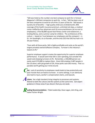 An Accountability Pays Special Report
Seven Costly Mistakes Executives Make
	
  
	
  
Page 21 www.AccountabilityPays.com c. 2012 Copyright Pamela Stambaugh
All Rights Reserved
Please do not distribute or sell this information
without written permission of the author.
	
  
R
C
“SAS	
  was	
  listed	
  as	
  the	
  number	
  one	
  best	
  company	
  to	
  work	
  for	
  in	
  Fortune	
  
Magazine’s	
  100	
  best	
  companies	
  to	
  work	
  for.	
  	
  In	
  fact,	
  “SAS	
  has	
  been	
  one	
  of	
  
the	
  best	
  companies	
  to	
  work	
  for	
  all	
  of	
  the	
  13	
  years	
  of	
  the	
  list.	
  	
  SAS	
  boasts	
  a	
  
laundry	
  list	
  of	
  benefits	
  —	
  high	
  quality	
  child	
  care	
  at	
  $410/month,	
  90%	
  
coverage	
  of	
  the	
  health	
  insurance	
  premium,	
  unlimited	
  sick	
  days,	
  a	
  medical	
  
center	
  staffed	
  by	
  four	
  physicians	
  and	
  10	
  nurse	
  practitioners	
  (at	
  no	
  cost	
  to	
  
employees),	
  a	
  free	
  66,000	
  square-­‐foot	
  fitness	
  center	
  and	
  natatorium,	
  a	
  
lending	
  library,	
  and	
  a	
  summer	
  camp	
  for	
  children.	
  	
  The	
  architecture	
  of	
  this	
  
culture	
  —	
  based	
  on	
  ‘trust	
  between	
  our	
  employees	
  and	
  the	
  company’—	
  is	
  
Dr.	
  Jim	
  Goodnight,	
  its	
  co-­‐founder,	
  and	
  the	
  only	
  CEO	
  that	
  SAS	
  has	
  had	
  in	
  its	
  
34-­‐year	
  history.	
  	
  	
  
	
  
“Even	
  with	
  all	
  those	
  perks,	
  SAS	
  is	
  highly	
  profitable	
  and	
  ranks	
  as	
  the	
  world’s	
  
largest	
  privately	
  owned	
  Software	
  Company.	
  	
  Turnover	
  is	
  the	
  industry’s	
  
lowest	
  at	
  2%.”	
  
	
  
Superior	
  employee	
  support	
  creates	
  the	
  opportunity	
  for	
  superior	
  employee	
  
performance.	
  	
  It	
  would	
  seem	
  that	
  SAS	
  is	
  over-­‐spending,	
  but	
  consider	
  the	
  
saved	
  costs	
  keeping	
  turnover	
  at	
  2%.	
  	
  Remember,	
  a	
  $50,000	
  person	
  can	
  
easily	
  reach	
  $75,000	
  to	
  replace	
  them.	
  	
  Given	
  SAS	
  employs	
  5,487	
  people	
  in	
  
the	
  US	
  alone,	
  with	
  job	
  growth	
  of	
  2%,	
  those	
  perks	
  save	
  SAS	
  money.	
  	
  That	
  is	
  a	
  
paradox	
  worth	
  getting	
  your	
  mind	
  around.	
  
	
  
	
  
ost:	
  	
  Lack	
  of	
  sensitivity	
  to	
  employees	
  needs	
  leads	
  to	
  low	
  productivity	
  and	
  
poor	
  morale	
  that	
  can	
  lead	
  to	
  turnover.	
  	
  In	
  some	
  settings,	
  it	
  can	
  obviously	
  
also	
  lead	
  to	
  injury,	
  worker’s	
  compensation	
  claims,	
  and	
  lawsuits.	
  
	
  
	
  
	
  
eading	
  Recommendation:	
  	
  Tribal	
  Leadership,	
  Dave	
  Logan,	
  John	
  King,	
  and	
  
Halee	
  Fischer-­‐Wright.	
  	
  	
  
	
  
Actions:	
  	
  Set	
  a	
  high	
  standard;	
  bring	
  integrity	
  to	
  processes	
  and	
  systems.	
  	
  
Attend	
  to	
  both	
  the	
  culture	
  and	
  the	
  systems	
  at	
  the	
  same	
  time.	
  	
  Get	
  expert	
  
guidance	
  in	
  these	
  areas	
  if	
  you	
  discern	
  that	
  you	
  are	
  weak.	
  	
  	
  
 
