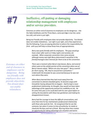 An Accountability Pays Special Report
Seven Costly Mistakes Executives Make
	
  
	
  
Page 22 www.AccountabilityPays.com c. 2012 Copyright Pamela Stambaugh
All Rights Reserved
Please do not distribute or sell this information
without written permission of the author.
	
  
Ineffective, off-putting or damaging
relationship management with employees
and/or service providers.
Extremes	
  on	
  either	
  end	
  of	
  closeness	
  to	
  employees	
  can	
  be	
  dangerous.	
  	
  Like	
  
the	
  fable	
  Goldilocks	
  and	
  the	
  Three	
  Bears,	
  some	
  porridge	
  is	
  too	
  hot,	
  some	
  
too	
  cold,	
  and	
  some	
  is	
  just	
  right.	
  	
  	
  	
  
	
  
Being	
  too	
  friendly	
  with	
  employees	
  does	
  not	
  provide	
  objectivity.	
  	
  Too	
  distant	
  
does	
  not	
  enable	
  relatedness.	
  	
  Just	
  right	
  is	
  just	
  right,	
  and	
  a	
  few	
  experiences	
  
like	
  the	
  following,	
  if	
  you	
  are	
  paying	
  attention	
  to	
  where	
  the	
  responsibility	
  lies	
  
(hint:	
  	
  with	
  you)	
  will	
  help	
  re-­‐draw	
  those	
  lines	
  of	
  appropriateness.	
  
	
  
Barry	
  was	
  quite	
  friendly	
  with	
  his	
  employees.	
  	
  The	
  guys	
  would	
  go	
  
have	
  a	
  beer	
  after	
  work	
  on	
  Friday	
  nights	
  and	
  socialize,	
  for	
  
example.	
  	
  When	
  corporate	
  convention	
  time	
  came	
  around,	
  
although	
  money	
  was	
  tight	
  Barry	
  determined	
  it	
  would	
  be	
  in	
  the	
  
friends/managers	
  best	
  interests	
  for	
  them	
  to	
  be	
  at	
  the	
  convention.	
  
	
  
There	
  was	
  a	
  moment	
  when	
  Barry’s	
  two	
  bosses,	
  Barry,	
  and	
  several	
  
others	
  were	
  at	
  the	
  exhibit	
  portion	
  of	
  the	
  convention	
  when	
  one	
  of	
  
Barry’s	
  bosses	
  asked,	
  “Where	
  are	
  your	
  two	
  guys?”	
  	
  Barry	
  covered	
  
for	
  them	
  saying,	
  “Oh,	
  they’re	
  around	
  here	
  somewhere.”	
  
Underneath	
  the	
  bravado	
  he	
  was	
  concerned	
  because	
  he	
  was	
  not	
  
sure	
  where	
  they	
  were.	
  	
  	
  
	
  
When	
  Barry	
  learned	
  that	
  they	
  had	
  snuck	
  away	
  from	
  the	
  
convention	
  to	
  attend	
  a	
  baseball	
  game,	
  he	
  became	
  angry	
  with	
  
himself	
  for	
  having	
  allowed	
  this	
  to	
  happen.	
  	
  Had	
  he	
  kept	
  a	
  more	
  
professional	
  relationship,	
  he	
  thought,	
  they	
  would	
  not	
  have	
  taken	
  
advantage	
  of	
  the	
  opportunity	
  and	
  put	
  his	
  credibility	
  at	
  risk.	
  	
  He	
  
let	
  some	
  time	
  pass	
  so	
  he	
  could	
  deal	
  with	
  his	
  own	
  upset	
  before	
  re-­‐
setting	
  the	
  boundaries	
  with	
  these	
  two	
  gentlemen	
  and	
  making	
  his	
  
disappointment	
  known.	
  
	
  
Barry	
  had	
  the	
  courage	
  to	
  have	
  the	
  difficult	
  conversations,	
  and	
  
since	
  that	
  time	
  he	
  has	
  maintained	
  a	
  professional	
  relationship	
  
with	
  those	
  who	
  work	
  for	
  him.	
  	
  He	
  recognized	
  that	
  he	
  can	
  like	
  
someone,	
  but	
  when	
  it	
  comes	
  to	
  lines	
  of	
  authority,	
  he	
  needs	
  to	
  
clearly	
  be	
  the	
  boss	
  and	
  not	
  a	
  friend.	
  	
  Blurring	
  those	
  lines	
  creates	
  
an	
  opportunity	
  for	
  taking	
  advantage	
  of	
  a	
  situation	
  and	
  worse.	
  
Extremes on either
end of closeness to
employees can be
dangerous. Being
too friendly with
employees does not
provide objectivity.
Too distant does
not enable
relatedness.
 