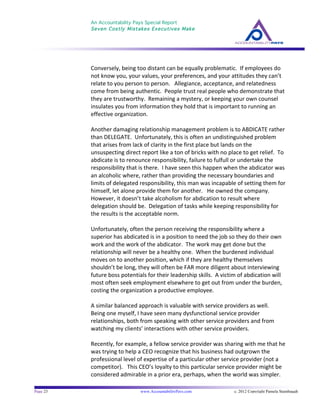 An Accountability Pays Special Report
Seven Costly Mistakes Executives Make
	
  
	
  
Page 23 www.AccountabilityPays.com c. 2012 Copyright Pamela Stambaugh
All Rights Reserved
Please do not distribute or sell this information
without written permission of the author.
	
  
	
  
Conversely,	
  being	
  too	
  distant	
  can	
  be	
  equally	
  problematic.	
  	
  If	
  employees	
  do	
  
not	
  know	
  you,	
  your	
  values,	
  your	
  preferences,	
  and	
  your	
  attitudes	
  they	
  can’t	
  
relate	
  to	
  you	
  person	
  to	
  person.	
  	
  	
  Allegiance,	
  acceptance,	
  and	
  relatedness	
  
come	
  from	
  being	
  authentic.	
  	
  People	
  trust	
  real	
  people	
  who	
  demonstrate	
  that	
  
they	
  are	
  trustworthy.	
  	
  Remaining	
  a	
  mystery,	
  or	
  keeping	
  your	
  own	
  counsel	
  
insulates	
  you	
  from	
  information	
  they	
  hold	
  that	
  is	
  important	
  to	
  running	
  an	
  
effective	
  organization.	
  
	
  
Another	
  damaging	
  relationship	
  management	
  problem	
  is	
  to	
  ABDICATE	
  rather	
  
than	
  DELEGATE.	
  	
  Unfortunately,	
  this	
  is	
  often	
  an	
  undistinguished	
  problem	
  
that	
  arises	
  from	
  lack	
  of	
  clarity	
  in	
  the	
  first	
  place	
  but	
  lands	
  on	
  the	
  
unsuspecting	
  direct	
  report	
  like	
  a	
  ton	
  of	
  bricks	
  with	
  no	
  place	
  to	
  get	
  relief.	
  	
  To	
  
abdicate	
  is	
  to	
  renounce	
  responsibility,	
  failure	
  to	
  fulfull	
  or	
  undertake	
  the	
  
responsibility	
  that	
  is	
  there.	
  	
  I	
  have	
  seen	
  this	
  happen	
  when	
  the	
  abdicator	
  was	
  
an	
  alcoholic	
  where,	
  rather	
  than	
  providing	
  the	
  necessary	
  boundaries	
  and	
  
limits	
  of	
  delegated	
  responsibility,	
  this	
  man	
  was	
  incapable	
  of	
  setting	
  them	
  for	
  
himself,	
  let	
  alone	
  provide	
  them	
  for	
  another.	
  	
  	
  He	
  owned	
  the	
  company.	
  	
  
However,	
  it	
  doesn’t	
  take	
  alcoholism	
  for	
  abdication	
  to	
  result	
  where	
  
delegation	
  should	
  be.	
  	
  Delegation	
  of	
  tasks	
  while	
  keeping	
  responsibility	
  for	
  
the	
  results	
  is	
  the	
  acceptable	
  norm.	
  
	
  
Unfortunately,	
  often	
  the	
  person	
  receiving	
  the	
  responsibility	
  where	
  a	
  
superior	
  has	
  abdicated	
  is	
  in	
  a	
  position	
  to	
  need	
  the	
  job	
  so	
  they	
  do	
  their	
  own	
  
work	
  and	
  the	
  work	
  of	
  the	
  abdicator.	
  	
  The	
  work	
  may	
  get	
  done	
  but	
  the	
  
relationship	
  will	
  never	
  be	
  a	
  healthy	
  one.	
  	
  When	
  the	
  burdened	
  individual	
  
moves	
  on	
  to	
  another	
  position,	
  which	
  if	
  they	
  are	
  healthy	
  themselves	
  
shouldn’t	
  be	
  long,	
  they	
  will	
  often	
  be	
  FAR	
  more	
  diligent	
  about	
  interviewing	
  
future	
  boss	
  potentials	
  for	
  their	
  leadership	
  skills.	
  	
  A	
  victim	
  of	
  abdication	
  will	
  
most	
  often	
  seek	
  employment	
  elsewhere	
  to	
  get	
  out	
  from	
  under	
  the	
  burden,	
  
costing	
  the	
  organization	
  a	
  productive	
  employee.	
  
	
  
A	
  similar	
  balanced	
  approach	
  is	
  valuable	
  with	
  service	
  providers	
  as	
  well.	
  	
  
Being	
  one	
  myself,	
  I	
  have	
  seen	
  many	
  dysfunctional	
  service	
  provider	
  
relationships,	
  both	
  from	
  speaking	
  with	
  other	
  service	
  providers	
  and	
  from	
  
watching	
  my	
  clients’	
  interactions	
  with	
  other	
  service	
  providers.	
  
	
  
Recently,	
  for	
  example,	
  a	
  fellow	
  service	
  provider	
  was	
  sharing	
  with	
  me	
  that	
  he	
  
was	
  trying	
  to	
  help	
  a	
  CEO	
  recognize	
  that	
  his	
  business	
  had	
  outgrown	
  the	
  
professional	
  level	
  of	
  expertise	
  of	
  a	
  particular	
  other	
  service	
  provider	
  (not	
  a	
  
competitor).	
  	
  	
  This	
  CEO’s	
  loyalty	
  to	
  this	
  particular	
  service	
  provider	
  might	
  be	
  
considered	
  admirable	
  in	
  a	
  prior	
  era,	
  perhaps,	
  when	
  the	
  world	
  was	
  simpler.	
  	
  	
  
	
  
 