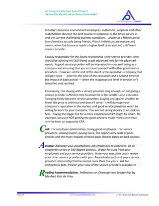 An Accountability Pays Special Report
Seven Costly Mistakes Executives Make
	
  
	
  
Page 24 www.AccountabilityPays.com c. 2012 Copyright Pamela Stambaugh
All Rights Reserved
Please do not distribute or sell this information
without written permission of the author.
	
  
A
R
C
In	
  today’s	
  business	
  environment	
  employees,	
  customers,	
  suppliers	
  and	
  other	
  
stakeholders	
  deserve	
  the	
  best	
  counsel	
  in	
  response	
  to	
  the	
  times	
  we	
  are	
  in	
  
and	
  the	
  current	
  challenging	
  business	
  conditions.	
  	
  Loyalty	
  as	
  a	
  friend	
  can	
  be	
  
transferred	
  to	
  actually	
  being	
  friends,	
  if	
  both	
  individuals	
  are	
  mature	
  and	
  
aware,	
  when	
  the	
  business	
  needs	
  a	
  higher	
  level	
  of	
  service	
  and	
  a	
  different	
  
service	
  provider.	
  	
  	
  	
  
	
  
Equally	
  responsible	
  for	
  this	
  faulty	
  relationship	
  is	
  the	
  service	
  provider,	
  who	
  
should	
  be	
  advising	
  his	
  CEO	
  friend	
  to	
  get	
  advanced	
  help	
  for	
  his	
  advanced	
  
needs.	
  	
  A	
  good	
  service	
  provider	
  will	
  be	
  interested	
  in	
  your	
  well	
  being	
  as	
  a	
  
company	
  and	
  ensuring	
  that	
  you	
  surround	
  yourself	
  with	
  other	
  good	
  service	
  
providers.	
  	
  However,	
  at	
  the	
  end	
  of	
  the	
  day	
  it	
  is	
  the	
  executive’s	
  company	
  that	
  
will	
  pay	
  twice	
  —	
  once	
  for	
  the	
  time	
  of	
  the	
  counselor,	
  and	
  a	
  second	
  time	
  for	
  
the	
  impact	
  of	
  bad	
  counsel	
  —	
  when	
  the	
  inappropriate	
  level	
  of	
  service	
  isn’t	
  
identified	
  and	
  rectified.	
  
	
  
Conversely,	
  not	
  staying	
  with	
  a	
  service	
  provider	
  long	
  enough,	
  or	
  not	
  giving	
  a	
  
service	
  provider	
  sufficient	
  time	
  to	
  prove	
  his	
  or	
  her	
  worth	
  is	
  also	
  a	
  mistake.	
  	
  
Swinging	
  freely	
  between	
  service	
  providers,	
  playing	
  one	
  against	
  another	
  to	
  
lower	
  the	
  price	
  is	
  unethical	
  and	
  doesn’t	
  serve.	
  	
  It	
  will	
  damage	
  your	
  
company’s	
  reputation	
  in	
  the	
  market,	
  and	
  good	
  service	
  providers	
  won’t	
  be	
  
willing	
  to	
  work	
  for	
  your	
  company.	
  	
  You	
  are	
  not	
  saving	
  money	
  to	
  nit-­‐pick	
  on	
  
fees.	
  	
  Paying	
  the	
  bigger	
  fee	
  for	
  a	
  more	
  experienced	
  CPA	
  might	
  be	
  smart,	
  for	
  
example,	
  because	
  NOT	
  getting	
  the	
  good	
  advice	
  is	
  much	
  more	
  costly	
  than	
  
any	
  fee	
  from	
  an	
  expensive	
  CPA.	
  
	
  
ost:	
  	
  For	
  employee	
  relationships,	
  losing	
  good	
  employees.	
  	
  For	
  service	
  
providers,	
  looking	
  foolish,	
  paying	
  twice,	
  the	
  opportunity	
  costs	
  of	
  poor	
  
choices	
  and	
  the	
  many	
  impacts	
  of	
  those	
  poor	
  choices	
  based	
  on	
  bad	
  counsel.	
  
	
  
	
  
	
  
eading	
  Recommendation:	
  	
  Reflections	
  on	
  Character	
  and	
  Leadership,	
  by	
  
Manfred	
  Kets	
  de	
  Vries.	
  	
  
	
  
ctions:	
  Challenge	
  your	
  assumptions,	
  ask	
  employees	
  to	
  comment,	
  do	
  an	
  
employee	
  survey	
  or	
  360	
  degree	
  analysis.	
  	
  Watch	
  for	
  cues	
  from	
  your	
  
employees	
  and	
  your	
  service	
  providers.	
  	
  Have	
  your	
  executive	
  coach	
  review	
  
your	
  other	
  service	
  providers	
  with	
  you.	
  	
  Re-­‐evaluate	
  each	
  and	
  every	
  service	
  
provider	
  relationship	
  that	
  has	
  lasted	
  more	
  than	
  five	
  years.	
  	
  Ask	
  for	
  
competitive	
  bids,	
  freshen	
  your	
  view	
  of	
  the	
  service	
  providers	
  available	
  to	
  
you.	
  	
  	
  
 