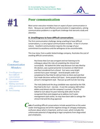 An Accountability Pays Special Report
Seven Costly Mistakes Executives Make
	
  
	
  
Page 2 www.AccountabilityPays.com c. 2012 Copyright Pamela Stambaugh
All Rights Reserved
Please do not distribute or sell this information
without written permission of the author.
	
  
C
Poor	
  communication	
  
Most	
  senior	
  executive	
  mistakes	
  have	
  an	
  aspect	
  of	
  poor	
  communication	
  in	
  
them.	
  	
  	
  Because	
  we	
  need	
  effective	
  communication	
  in	
  organizations,	
  solving	
  
communication	
  problems	
  is	
  a	
  significant	
  challenge	
  that	
  warrants	
  study	
  and	
  
attention.	
  	
  	
  
	
  
A.	
  Unwillingness	
  to	
  have	
  difficult	
  conversations	
  
The	
  first	
  communication	
  challenge,	
  being	
  unwilling	
  to	
  have	
  difficult	
  
conversations,	
  is	
  a	
  very	
  typical	
  communication	
  mistake.	
  	
  In	
  fact	
  it	
  is	
  human	
  
nature.	
  	
  	
  Excellent	
  communication	
  requires	
  the	
  courage	
  of	
  your	
  
commitment	
  to	
  excellence	
  and	
  the	
  willingness	
  to	
  be	
  uncomfortable.	
  
	
  
This	
  true	
  story,	
  from	
  a	
  public	
  biotechnology	
  company,	
  illustrates	
  the	
  cost	
  of	
  
avoiding	
  difficult	
  conversations.	
  	
  	
  
Paul	
  knew	
  that	
  Curt	
  was	
  arrogant	
  and	
  not	
  listening	
  to	
  his	
  
colleagues	
  about	
  the	
  risks	
  of	
  completing	
  the	
  clinical	
  trial	
  
successfully.	
  	
  He	
  looked	
  the	
  other	
  way	
  because	
  Curt	
  was	
  liked	
  by	
  
the	
  doctors,	
  was	
  a	
  great	
  presenter	
  to	
  investors	
  on	
  Wall	
  Street	
  
and	
  Paul	
  considered	
  Curt	
  a	
  friend.	
  	
  Curt	
  was	
  a	
  very	
  bright	
  
scientist	
  but	
  a	
  poor	
  manager.	
  	
  Several	
  people	
  under	
  Curt	
  
complained	
  to	
  Paul	
  that	
  he	
  did	
  not	
  listen	
  to	
  them	
  and	
  said	
  that	
  
Curt	
  made	
  decisions	
  without	
  full	
  input.	
  	
  Some	
  people	
  left	
  because	
  
of	
  Curt’s	
  management	
  style.	
  	
  Paul	
  put	
  up	
  with	
  Curt	
  for	
  too	
  long.	
  	
  	
  
	
  
The	
  trials	
  failed	
  and	
  the	
  drug	
  candidate	
  was	
  rejected	
  by	
  the	
  FDA.	
  	
  
Paul	
  had	
  to	
  fire	
  Curt	
  –	
  too	
  late.	
  	
  It	
  cost	
  the	
  company	
  $40	
  million	
  
dollars	
  and	
  almost	
  cost	
  the	
  company’s	
  survival.	
  	
  If	
  Paul	
  had	
  
talked	
  to	
  Curt	
  about	
  his	
  poor	
  listening	
  skills	
  when	
  he	
  first	
  
recognized	
  them	
  and	
  stepped	
  up	
  to	
  address	
  Curt’s	
  poor
management	
  style	
  earlier,	
  he	
  may	
  have	
  been	
  able	
  to	
  salvage	
  the	
  
clinical	
  trial	
  and	
  the	
  drug	
  approval.	
  
	
  
	
  
osts	
  of	
  avoiding	
  difficult	
  conversations	
  include	
  wasted	
  time	
  at	
  the	
  water	
  
cooler	
  sharing	
  gossip	
  and	
  all	
  the	
  negative	
  energy	
  of	
  unhappy	
  employees,	
  
confusion	
  about	
  what	
  is	
  important,	
  and	
  turn-­‐over,	
  which	
  includes	
  the	
  
unfortunate	
  potential	
  of	
  degrading	
  to	
  legal	
  complaints	
  from	
  disgruntled	
  
past	
  employees.	
  
Poor
Communication
Mistakes:
A. Unwillingness to
have difficult
conversations
B. Uncommunicated
expectations
C. Making statements
when questions are in
order
D. Not Listening
 