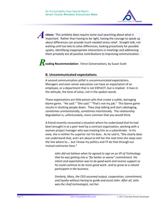 An Accountability Pays Special Report
Seven Costly Mistakes Executives Make
	
  
	
  
Page 3 www.AccountabilityPays.com c. 2012 Copyright Pamela Stambaugh
All Rights Reserved
Please do not distribute or sell this information
without written permission of the author.
	
  
ctions:	
  	
  This	
  antidote	
  does	
  require	
  some	
  soul-­‐searching	
  about	
  what	
  is	
  
important.	
  	
  Rather	
  than	
  having	
  to	
  be	
  right,	
  having	
  the	
  courage	
  to	
  speak	
  up	
  
about	
  differences	
  can	
  provide	
  much	
  needed	
  stress	
  relief.	
  	
  Straight	
  talk,	
  not	
  
waiting	
  until	
  too	
  late	
  to	
  solve	
  differences,	
  looking	
  proactively	
  for	
  possible	
  
upsets,	
  identifying	
  inappropriate	
  interactions	
  in	
  meetings	
  and	
  addressing	
  
them	
  privately	
  are	
  all	
  positive	
  contributions	
  to	
  improving	
  communication.	
  
R
	
  
	
  
	
  
	
  
	
  
	
  
	
  
	
  
	
  
	
   	
  
	
  
eading	
  Recommendation:	
  	
  Fierce	
  Conversations,	
  by	
  Susan	
  Scott	
  
	
  
B.	
  Uncommunicated	
  expectations	
  	
  	
  
A	
  second	
  communication	
  pitfall	
  is	
  uncommunicated	
  expectations.	
  	
  
Managers	
  and	
  even	
  senior	
  executives	
  can	
  have	
  an	
  expectation	
  of	
  an	
  
employee,	
  or	
  a	
  department	
  that	
  is	
  not	
  EXPLICIT,	
  but	
  is	
  implied.	
  	
  It	
  lives	
  in	
  
the	
  attitude,	
  the	
  tone	
  of	
  voice,	
  not	
  in	
  the	
  spoken	
  words.	
  	
  	
  	
  
	
  
These	
  expectations	
  are	
  little	
  poison	
  pills	
  that	
  create	
  a	
  subtle,	
  damaging	
  
blame	
  game.	
  	
  “He	
  said.”	
  “She	
  said.”	
  “That’s	
  not	
  my	
  job.”	
  	
  This	
  blame	
  game	
  
results	
  in	
  shutting	
  people	
  down.	
  	
  They	
  stop	
  talking	
  and	
  start	
  sabotaging,	
  
sometimes	
  unintentionally,	
  sometimes	
  intentionally.	
  	
  The	
  relationship	
  
degradation	
  is,	
  unfortunately,	
  more	
  common	
  that	
  you	
  would	
  think.	
  	
  	
  
	
  
A	
  friend	
  recently	
  recounted	
  a	
  situation	
  where	
  he	
  understood	
  that	
  he	
  had	
  
been	
  brought	
  in	
  at	
  a	
  peer	
  level	
  by	
  a	
  contract	
  organization,	
  working	
  with	
  a	
  
woman	
  project	
  manager	
  who	
  was	
  treating	
  him	
  as	
  a	
  subordinate.	
  	
  In	
  his	
  
view,	
  she	
  is	
  neither	
  his	
  superior	
  nor	
  his	
  boss.	
  	
  As	
  he	
  said	
  it,	
  “She	
  clearly	
  does	
  
not	
  understand	
  that,	
  and	
  I	
  am	
  about	
  to	
  tell	
  her	
  the	
  next	
  time	
  she	
  steps	
  over	
  
the	
  line	
  where	
  to….	
  but	
  I	
  know	
  my	
  politics	
  and	
  I’ll	
  do	
  that	
  through	
  our	
  
mutual	
  contractor	
  boss.”	
  	
  	
  
	
  
John	
  did	
  not	
  believe	
  when	
  he	
  agreed	
  to	
  sign	
  on	
  as	
  VP	
  of	
  Technology	
  
that	
  he	
  was	
  getting	
  into	
  a	
  “for	
  better	
  or	
  worse”	
  commitment.	
  His	
  
intent	
  and	
  expectation	
  was	
  to	
  do	
  good	
  work	
  and	
  receive	
  support	
  so	
  
he	
  could	
  continue	
  to	
  do	
  more	
  good	
  work…and	
  to	
  grow	
  as	
  a	
  valued	
  
participant	
  in	
  the	
  business.	
  
	
  
Similarly,	
  Mary,	
  the	
  CEO	
  assumed	
  output,	
  cooperation,	
  commitment,	
  
and	
  loyalty	
  without	
  having	
  to	
  guide	
  and	
  assist	
  John.	
  After	
  all,	
  John	
  
was	
  the	
  chief	
  technologist,	
  not	
  her.	
  
	
  
A
 
