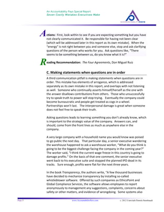 An Accountability Pays Special Report
Seven Costly Mistakes Executives Make
	
  
	
  
Page 5 www.AccountabilityPays.com c. 2012 Copyright Pamela Stambaugh
All Rights Reserved
Please do not distribute or sell this information
without written permission of the author.
	
  
R
	
  
	
  
	
  
	
  
eading	
  Recommendation:	
  	
  The	
  Four	
  Agreements,	
  Don	
  Miguel	
  Ruiz	
  
	
  
C.	
  Making	
  statements	
  when	
  questions	
  are	
  in	
  order	
  
A	
  third	
  communication	
  pitfall	
  is	
  making	
  statements	
  when	
  questions	
  are	
  in	
  
order.	
  This	
  mistake	
  has	
  elements	
  of	
  arrogance,	
  which	
  is	
  addressed	
  
separately	
  as	
  its	
  own	
  mistake	
  in	
  this	
  report,	
  and	
  overlaps	
  with	
  not	
  listening	
  
as	
  well.	
  	
  Someone	
  who	
  continually	
  asserts	
  himself/herself	
  as	
  the	
  one	
  with	
  
the	
  answer	
  disallows	
  contributions	
  from	
  others.	
  	
  Those	
  who	
  unsuccessfully	
  
try	
  to	
  speak	
  truth	
  to	
  power	
  will	
  stop	
  trying.	
  	
  	
  Eventually	
  the	
  company	
  could	
  
become	
  bureaucratic	
  and	
  people	
  get	
  treated	
  as	
  cogs	
  in	
  a	
  wheel.	
  	
  
Partnerships	
  won’t	
  last.	
  	
  	
  The	
  interpersonal	
  damage	
  is	
  great	
  when	
  someone	
  
does	
  not	
  feel	
  free	
  to	
  speak	
  their	
  truth.	
  
	
  
Asking	
  questions	
  leads	
  to	
  learning	
  something	
  you	
  don’t	
  already	
  know,	
  which	
  
is	
  important	
  to	
  the	
  strategic	
  value	
  of	
  the	
  company.	
  	
  Answers	
  can,	
  and	
  
should,	
  come	
  from	
  the	
  front	
  lines	
  as	
  much	
  as	
  anywhere	
  else	
  in	
  the	
  
company.	
  	
  	
  
	
  
A	
  very	
  large	
  company	
  with	
  a	
  household	
  name	
  you	
  would	
  know	
  was	
  poised	
  
to	
  go	
  public	
  the	
  next	
  day.	
  	
  	
  That	
  particular	
  day,	
  a	
  senior	
  executive	
  wandering	
  
the	
  warehouse	
  happened	
  to	
  ask	
  a	
  warehouse	
  worker,	
  “What	
  do	
  you	
  think	
  is	
  
going	
  to	
  be	
  the	
  biggest	
  challenge	
  facing	
  the	
  company	
  in	
  the	
  coming	
  year?”	
  	
  
The	
  worker	
  said,	
  “I	
  think	
  the	
  current	
  wage	
  freeze	
  in	
  this	
  country	
  is	
  going	
  to	
  
damage	
  profits.”	
  On	
  the	
  basis	
  of	
  that	
  one	
  comment,	
  the	
  senior	
  executive	
  
went	
  back	
  to	
  his	
  executive	
  suite	
  and	
  stopped	
  the	
  planned	
  IPO	
  dead	
  in	
  its	
  
tracks.	
  	
  	
  Sure	
  enough,	
  profits	
  were	
  flat	
  for	
  the	
  next	
  three	
  years.	
  
	
  
In	
  the	
  book	
  Transparency,	
  the	
  authors	
  write,	
  “A	
  few	
  thousand	
  businesses	
  
have	
  decided	
  to	
  mechanize	
  transparency	
  by	
  installing	
  so-­‐called	
  
whistleblower	
  software.	
  	
  Offered	
  by	
  such	
  companies	
  as	
  EthicsPoint	
  and	
  
Global	
  Compliance	
  Services,	
  the	
  software	
  allows	
  employees	
  to	
  report	
  
anonymously	
  to	
  management	
  any	
  suggestions,	
  complaints,	
  concerns	
  about	
  
safety	
  or	
  other	
  matters,	
  and	
  evidence	
  of	
  wrongdoing.	
  	
  Some	
  systems	
  also	
  
Actions:	
  	
  First,	
  look	
  within	
  to	
  see	
  if	
  you	
  are	
  expecting	
  something	
  but	
  you	
  have	
  
not	
  clearly	
  communicated	
  it.	
  	
  Be	
  responsible	
  for	
  having	
  not	
  been	
  clear	
  	
  
(which	
  will	
  be	
  addressed	
  later	
  in	
  this	
  report	
  as	
  its	
  own	
  mistake).	
  	
  When	
  the	
  
“energy”	
  is	
  not	
  right	
  between	
  you	
  and	
  someone	
  else,	
  stop	
  and	
  ask	
  clarifying	
  
questions	
  of	
  the	
  person	
  who	
  works	
  for	
  you.	
  	
  Ask	
  questions	
  like,	
  “There	
  
seems	
  to	
  be	
  something	
  between	
  us,	
  do	
  you	
  know	
  what	
  it	
  is?”	
  	
  	
  
 