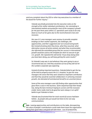 An Accountability Pays Special Report
Seven Costly Mistakes Executives Make
	
  
	
  
Page 6 www.AccountabilityPays.com c. 2012 Copyright Pamela Stambaugh
All Rights Reserved
Please do not distribute or sell this information
without written permission of the author.
	
  
C
send	
  any	
  complaint	
  about	
  the	
  CEO	
  or	
  other	
  key	
  executives	
  to	
  a	
  member	
  of	
  
the	
  board	
  for	
  further	
  inquiry.”	
  
	
  
Yolanda	
  was	
  finally	
  promoted	
  into	
  the	
  executive	
  ranks	
  on	
  the	
  
strength	
  of	
  her	
  stellar	
  individual	
  contributions.	
  Her	
  rainmaking	
  in	
  
international	
  markets	
  accounted	
  for	
  most	
  of	
  the	
  company’s	
  growth	
  
for	
  the	
  past	
  three	
  years	
  while	
  U.S.	
  operations	
  were	
  lucky	
  to	
  be	
  only	
  
down	
  as	
  much	
  as	
  her	
  gains	
  due	
  to	
  the	
  recent	
  financial	
  crises	
  and	
  
recession.	
  
	
  
Her	
  new	
  U.S.	
  area	
  managers	
  were	
  anxious	
  to	
  provide	
  complete	
  
briefings	
  on	
  their	
  market	
  segments,	
  the	
  challenges,	
  the	
  
opportunities,	
  and	
  their	
  suggestions	
  for	
  turn	
  around	
  and	
  growth.	
  	
  
But	
  instead	
  of	
  asking	
  what	
  they	
  knew,	
  what	
  they	
  assumed,	
  what	
  
alternative	
  courses	
  of	
  action	
  existed,	
  and	
  what	
  they	
  recommended,	
  
she	
  informed	
  the	
  assembled	
  group	
  that	
  her	
  success	
  in	
  international	
  
growth	
  would	
  be	
  used	
  as	
  the	
  template	
  for	
  them	
  to	
  execute	
  to	
  get	
  
U.S.	
  growth.	
  She	
  repeated	
  the	
  old	
  homily	
  “if	
  you	
  keep	
  doing	
  what	
  
you	
  have	
  been	
  doing,	
  you	
  will	
  keep	
  getting	
  the	
  same	
  results!”	
  
	
  
So	
  Yolanda’s	
  way	
  was	
  in	
  and	
  whatever	
  they	
  were	
  going	
  to	
  say	
  or	
  
recommend	
  was	
  out.	
  And	
  they	
  would	
  be	
  out	
  too	
  if	
  they	
  did	
  not	
  hit	
  
the	
  numbers	
  corporate	
  was	
  expecting.	
  
	
  
Instead	
  of	
  asking	
  important	
  questions,	
  Yolanda	
  failed	
  to	
  get	
  the	
  lay	
  
of	
  the	
  land	
  to	
  properly	
  assess	
  the	
  U.S.	
  situation,	
  to	
  give	
  her	
  area	
  
managers	
  the	
  sense	
  that	
  they	
  were	
  viewed	
  as	
  important	
  contributors	
  
and	
  that	
  they	
  would	
  be	
  essential	
  collaborators	
  in	
  achieving	
  renewed	
  
growth,	
  she	
  alienated	
  all	
  and	
  doomed	
  herself	
  to	
  an	
  uncertain	
  future.	
  
	
  
Some	
  of	
  the	
  area	
  managers	
  soon	
  left	
  finding	
  other	
  opportunities	
  that	
  
gave	
  them	
  a	
  voice	
  in	
  the	
  business.	
  Some	
  stayed	
  but	
  kept	
  their	
  heads	
  
low,	
  doing	
  the	
  bare	
  minimum	
  hoping	
  to	
  survive	
  until	
  the	
  recession	
  
ended.	
  Some	
  really	
  tried	
  to	
  do	
  good	
  but	
  were	
  always	
  in	
  an	
  uphill	
  
battle	
  to	
  get	
  Yolanda	
  to	
  listen.	
  
	
  
Yolanda	
  was	
  frustrated	
  that	
  her	
  track	
  record	
  of	
  success	
  had	
  been	
  
halted….by	
  people	
  who	
  just	
  would	
  not	
  listen	
  to	
  her	
  one	
  way	
  
communications.	
  	
  
	
  
osts:	
  	
  Leaving	
  opportunities	
  and	
  contributions	
  on	
  the	
  table,	
  disrespecting	
  
the	
  value	
  of	
  people’s	
  contributions	
  could	
  make	
  them	
  leave	
  the	
  organization	
  
taking	
  their	
  good	
  ideas	
  and	
  good	
  will	
  with	
  them.	
  	
  Loss	
  of	
  productivity.	
  
 