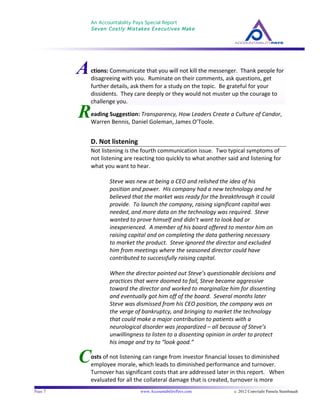 An Accountability Pays Special Report
Seven Costly Mistakes Executives Make
	
  
	
  
Page 7 www.AccountabilityPays.com c. 2012 Copyright Pamela Stambaugh
All Rights Reserved
Please do not distribute or sell this information
without written permission of the author.
	
  
C
R
ctions:	
  Communicate	
  that	
  you	
  will	
  not	
  kill	
  the	
  messenger.	
  	
  Thank	
  people	
  for	
  
disagreeing	
  with	
  you.	
  	
  Ruminate	
  on	
  their	
  comments,	
  ask	
  questions,	
  get	
  
further	
  details,	
  ask	
  them	
  for	
  a	
  study	
  on	
  the	
  topic.	
  	
  Be	
  grateful	
  for	
  your	
  
dissidents.	
  	
  They	
  care	
  deeply	
  or	
  they	
  would	
  not	
  muster	
  up	
  the	
  courage	
  to	
  
challenge	
  you.	
  	
  
	
  
	
  
	
  
eading	
  Suggestion:	
  Transparency,	
  How	
  Leaders	
  Create	
  a	
  Culture	
  of	
  Candor,	
  
Warren	
  Bennis,	
  Daniel	
  Goleman,	
  James	
  O’Toole.	
  
	
  
D.	
  Not	
  listening	
  
Not	
  listening	
  is	
  the	
  fourth	
  communication	
  issue.	
  	
  Two	
  typical	
  symptoms	
  of	
  
not	
  listening	
  are	
  reacting	
  too	
  quickly	
  to	
  what	
  another	
  said	
  and	
  listening	
  for	
  
what	
  you	
  want	
  to	
  hear.	
  	
  	
  
	
  
Steve	
  was	
  new	
  at	
  being	
  a	
  CEO	
  and	
  relished	
  the	
  idea	
  of	
  his	
  
position	
  and	
  power.	
  	
  His	
  company	
  had	
  a	
  new	
  technology	
  and	
  he	
  
believed	
  that	
  the	
  market	
  was	
  ready	
  for	
  the	
  breakthrough	
  it	
  could	
  
provide.	
  	
  To	
  launch	
  the	
  company,	
  raising	
  significant	
  capital	
  was	
  
needed,	
  and	
  more	
  data	
  on	
  the	
  technology	
  was	
  required.	
  	
  Steve	
  
wanted	
  to	
  prove	
  himself	
  and	
  didn’t	
  want	
  to	
  look	
  bad	
  or	
  
inexperienced.	
  	
  A	
  member	
  of	
  his	
  board	
  offered	
  to	
  mentor	
  him	
  on	
  
raising	
  capital	
  and	
  on	
  completing	
  the	
  data	
  gathering	
  necessary	
  
to	
  market	
  the	
  product.	
  	
  Steve	
  ignored	
  the	
  director	
  and	
  excluded	
  
him	
  from	
  meetings	
  where	
  the	
  seasoned	
  director	
  could	
  have	
  
contributed	
  to	
  successfully	
  raising	
  capital.	
  	
  	
  
	
  
When	
  the	
  director	
  pointed	
  out	
  Steve’s	
  questionable	
  decisions	
  and	
  
practices	
  that	
  were	
  doomed	
  to	
  fail,	
  Steve	
  became	
  aggressive	
  
toward	
  the	
  director	
  and	
  worked	
  to	
  marginalize	
  him	
  for	
  dissenting	
  
and	
  eventually	
  got	
  him	
  off	
  of	
  the	
  board.	
  	
  Several	
  months	
  later	
  
Steve	
  was	
  dismissed	
  from	
  his	
  CEO	
  position,	
  the	
  company	
  was	
  on	
  
the	
  verge	
  of	
  bankruptcy,	
  and	
  bringing	
  to	
  market	
  the	
  technology	
  
that	
  could	
  make	
  a	
  major	
  contribution	
  to	
  patients	
  with	
  a	
  
neurological	
  disorder	
  was	
  jeopardized	
  –	
  all	
  because	
  of	
  Steve’s	
  
unwillingness	
  to	
  listen	
  to	
  a	
  dissenting	
  opinion	
  in	
  order	
  to	
  protect	
  
his	
  image	
  and	
  try	
  to	
  “look	
  good.”	
  
	
  
	
  
osts	
  of	
  not	
  listening	
  can	
  range	
  from	
  investor	
  financial	
  losses	
  to	
  diminished	
  
employee	
  morale,	
  which	
  leads	
  to	
  diminished	
  performance	
  and	
  turnover.	
  	
  
Turnover	
  has	
  significant	
  costs	
  that	
  are	
  addressed	
  later	
  in	
  this	
  report.	
  	
  	
  When	
  
evaluated	
  for	
  all	
  the	
  collateral	
  damage	
  that	
  is	
  created,	
  turnover	
  is	
  more	
  
A
 