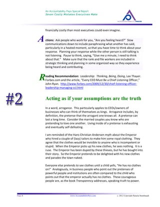 An Accountability Pays Special Report
Seven Costly Mistakes Executives Make
	
  
	
  
Page 8 www.AccountabilityPays.com c. 2012 Copyright Pamela Stambaugh
All Rights Reserved
Please do not distribute or sell this information
without written permission of the author.
	
  
A
R
financially	
  costly	
  than	
  most	
  executives	
  could	
  even	
  imagine.	
  	
  
	
  
	
  
	
  
	
  
eading	
  Recommendation:	
  	
  Leadership:	
  	
  Thinking,	
  Being,	
  Doing,	
  Lee	
  Thayer.	
  
Forbes.com	
  and	
  the	
  article,	
  “Every	
  CEO	
  Must	
  Be	
  a	
  Chief	
  Listening	
  Officer,”	
  
John	
  Ryan.	
  	
  http://www.forbes.com/2009/12/30/chief-­‐listening-­‐officer-­‐
leadership-­‐managing-­‐ccl.html	
  
Acting as if your assumptions are the truth
In	
  a	
  word,	
  arrogance.	
  	
  This	
  particularly	
  applies	
  to	
  CEOs/owners	
  of	
  
businesses	
  who	
  can	
  think	
  of	
  themselves	
  as	
  kings.	
  	
  Arrogance	
  includes,	
  by	
  
definition,	
  the	
  pretense	
  that	
  the	
  arrogant	
  one	
  knows	
  all.	
  	
  A	
  pretense	
  can	
  
last	
  a	
  long	
  time.	
  	
  Consider	
  the	
  married	
  couples	
  you	
  know	
  who	
  are	
  
pretending	
  to	
  love	
  one	
  another.	
  	
  Living	
  inside	
  of	
  a	
  pretense	
  is	
  exhausting	
  
and	
  eventually	
  self-­‐defeating.	
  
	
  
I	
  am	
  reminded	
  of	
  the	
  Hans	
  Christian	
  Andersen	
  myth	
  about	
  the	
  Emperor	
  
who	
  hired	
  a	
  couple	
  of	
  (lazy)	
  tailors	
  to	
  make	
  him	
  some	
  royal	
  clothing.	
  	
  They	
  
agree	
  that	
  the	
  clothes	
  would	
  be	
  invisible	
  to	
  anyone	
  who	
  is	
  incompetent	
  or	
  
stupid.	
  	
  When	
  the	
  Emperor	
  picks	
  up	
  his	
  new	
  clothes,	
  he	
  sees	
  nothing.	
  	
  It	
  is	
  a	
  
ruse.	
  	
  The	
  Emperor	
  has	
  been	
  duped	
  by	
  these	
  thieves,	
  but	
  he	
  has	
  bought	
  into	
  
their	
  story.	
  	
  So	
  the	
  Emperor	
  pretends	
  to	
  be	
  delighted	
  with	
  his	
  new	
  clothes	
  
and	
  parades	
  the	
  town	
  naked.	
  
	
  
Everyone	
  else	
  pretends	
  to	
  see	
  clothes	
  until	
  a	
  child	
  yells,	
  “He	
  has	
  no	
  clothes	
  
on!”	
  	
  Analogously,	
  in	
  business	
  people	
  who	
  point	
  out	
  the	
  pretenses	
  of	
  
powerful	
  people	
  and	
  institutions	
  are	
  often	
  compared	
  to	
  the	
  child	
  who	
  
points	
  out	
  that	
  the	
  emperor	
  actually	
  has	
  no	
  clothes.	
  	
  These	
  courageous	
  
people	
  are,	
  as	
  the	
  book	
  Transparency	
  addresses,	
  speaking	
  truth	
  to	
  power.	
  	
  	
  
	
  
ctions:	
  	
  Ask	
  people	
  who	
  work	
  for	
  you,	
  “Are	
  you	
  feeling	
  heard?”	
  	
  Slow	
  
communications	
  down	
  to	
  include	
  paraphrasing	
  what	
  another	
  has	
  said,	
  
particularly	
  in	
  a	
  heated	
  moment,	
  so	
  that	
  you	
  have	
  time	
  to	
  think	
  about	
  your	
  
response.	
  	
  Planning	
  your	
  response	
  while	
  the	
  other	
  person	
  is	
  still	
  talking	
  is	
  
not	
  listening.	
  	
  Pause	
  to	
  think,	
  saying,	
  “Give	
  me	
  a	
  minute,	
  I	
  need	
  to	
  think	
  
about	
  that.”	
  	
  	
  Make	
  sure	
  that	
  the	
  rank	
  and	
  file	
  workers	
  are	
  included	
  in	
  
strategic	
  thinking	
  and	
  planning	
  in	
  some	
  organized	
  way	
  so	
  they	
  experience	
  
being	
  heard	
  and	
  contributing.	
  
 