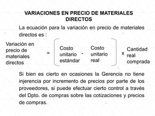 La ecuación para la variación en precio de materiales
directos es :
VARIACIONES EN PRECIO DE MATERIALES
DIRECTOS
Variación en
precio de
materiales
directos
=
Costo
unitario
estándar
-
Costo
unitario
real
x
Cantidad
real
comprada
Si bien es cierto en ocasiones la Gerencia no tiene
injerencia por incremento de precios por parte de los
proveedores, si puede efectuar cierto control a través
del Dpto. de compras sobre las cotizaciones y precios
de compras.
 