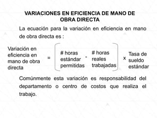La ecuación para la variación en eficiencia en mano
de obra directa es :
VARIACIONES EN EFICIENCIA DE MANO DE
OBRA DIRECTA
Variación en
eficiencia en
mano de obra
directa
=
# horas
estándar
permitidas
-
# horas
reales
trabajadas
x
Tasa de
sueldo
estándar
Comúnmente esta variación es responsabilidad del
departamento o centro de costos que realiza el
trabajo.
 