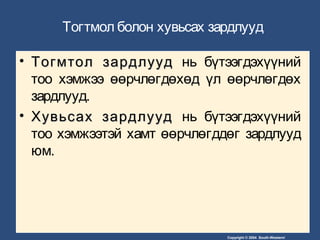 Copyright © 2004 South-Western/
Тогтмол болон хувьсах зардлууд
• Тогмтол зардлуудТогмтол зардлууд нь бүтээгдэхүүний
тоо хэмжээ өөрчлөгдөхөд үл өөрчлөгдөх
зардлууд.
• Хувьсах зардлуудХувьсах зардлууд нь бүтээгдэхүүний
тоо хэмжээтэй хамт өөрчлөгддөг зардлууд
юм.
 