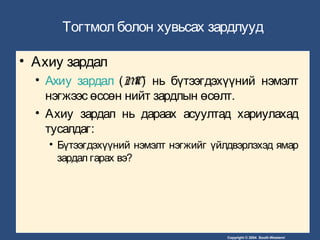Copyright © 2004 South-Western/
Тогтмол болон хувьсах зардлууд
• Ахиу зардал
• Ахиу зардал (MC) нь бүтээгдэхүүний нэмэлт
нэгжээс өссөн нийт зардлын өсөлт.
• Ахиу зардал нь дараах асуултад хариулахад
тусалдаг:
• Бүтээгдэхүүний нэмэлт нэгжийг үйлдвэрлэхэд ямар
зардал гарах вэ?
 