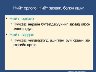 Copyright © 2004 South-Western/
Нийт орлого, Нийт зардал, болон ашиг
• Нийт орлого
• Пүүсээс өөрийн бүтээгдэхүүнийг зараад олсон
мөнгөн дүн.
• Нийт зардал
• Пүүсээс үйлдвэрлэлд ашиглаж буй орцын зах
зээлийн өртөг.
 