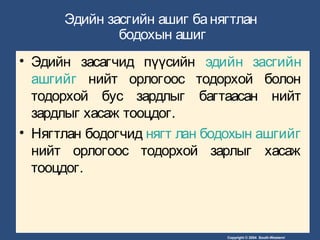 Copyright © 2004 South-Western/
Эдийн засгийн ашиг банягтлан
бодохын ашиг
• Эдийн засагчид пүүсийн эдийн засгийн
ашгийг нийт орлогоос тодорхой болон
тодорхой бус зардлыг багтаасан нийт
зардлыг хасаж тооцдог.
• Нягтлан бодогчид нягт лан бодохын ашгийг
нийт орлогоос тодорхой зарлыг хасаж
тооцдог.
 