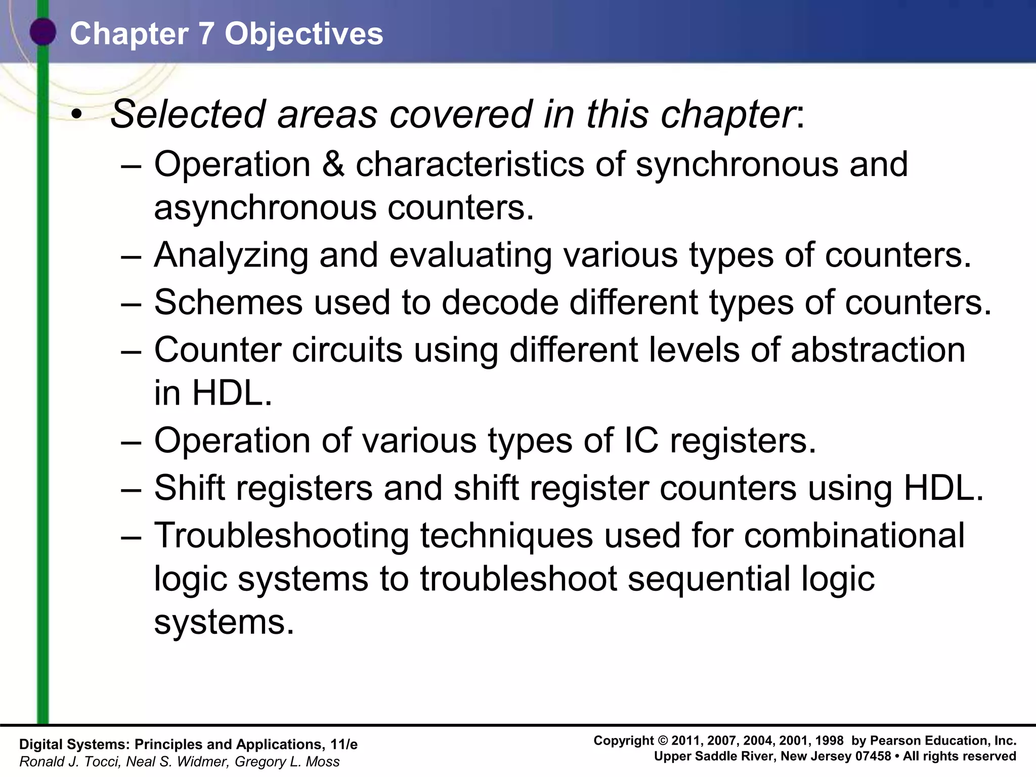 Copyright © 2011, 2007, 2004, 2001, 1998 by Pearson Education, Inc.
Upper Saddle River, New Jersey 07458 • All rights reserved
Digital Systems: Principles and Applications, 11/e
Ronald J. Tocci, Neal S. Widmer, Gregory L. Moss
• Selected areas covered in this chapter:
– Operation & characteristics of synchronous and
asynchronous counters.
– Analyzing and evaluating various types of counters.
– Schemes used to decode different types of counters.
– Counter circuits using different levels of abstraction
in HDL.
– Operation of various types of IC registers.
– Shift registers and shift register counters using HDL.
– Troubleshooting techniques used for combinational
logic systems to troubleshoot sequential logic
systems.
Chapter 7 Objectives
 