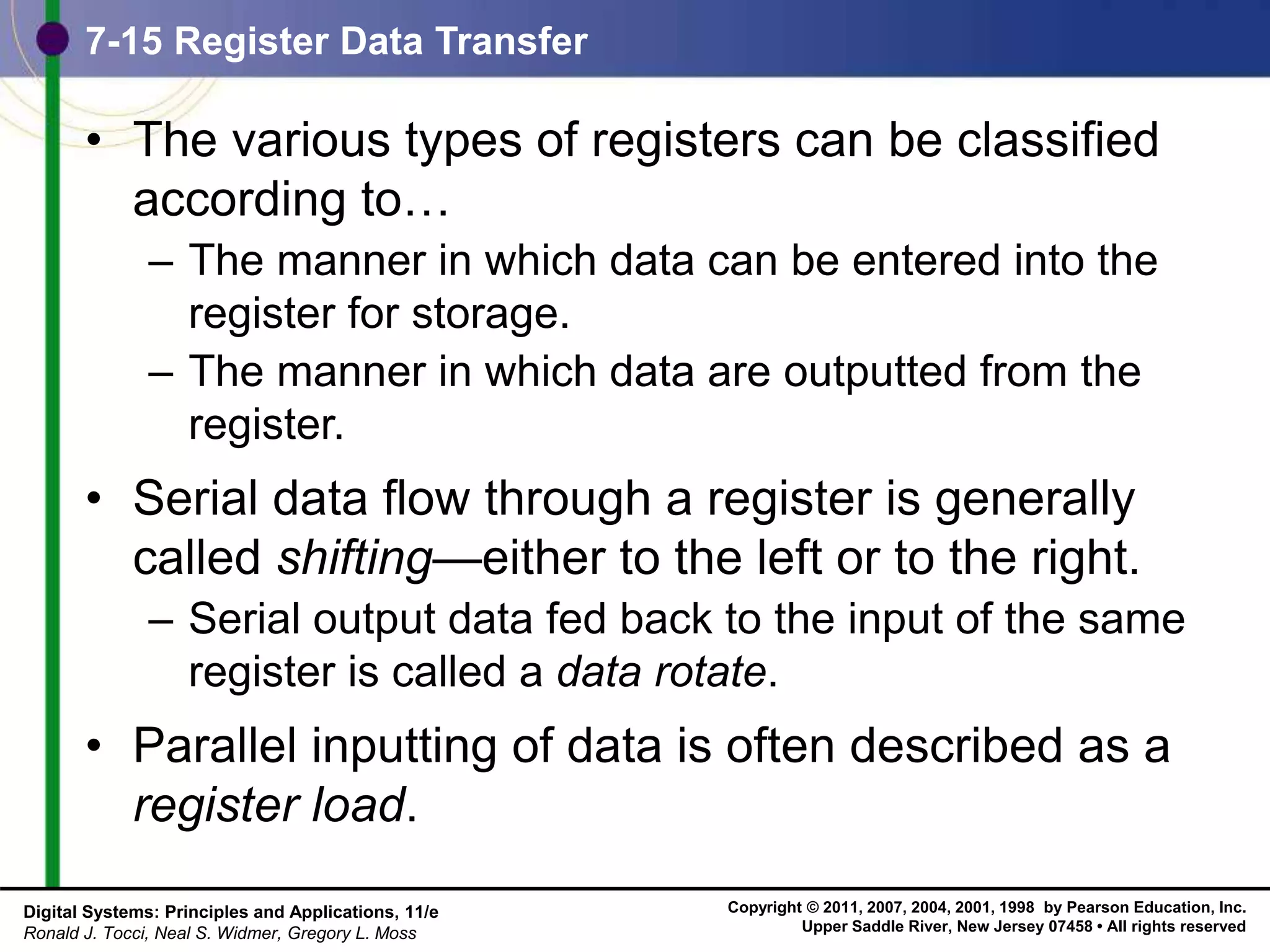 Copyright © 2011, 2007, 2004, 2001, 1998 by Pearson Education, Inc.
Upper Saddle River, New Jersey 07458 • All rights reserved
Digital Systems: Principles and Applications, 11/e
Ronald J. Tocci, Neal S. Widmer, Gregory L. Moss
7-15 Register Data Transfer
• The various types of registers can be classified
according to…
– The manner in which data can be entered into the
register for storage.
– The manner in which data are outputted from the
register.
• Serial data flow through a register is generally
called shifting—either to the left or to the right.
– Serial output data fed back to the input of the same
register is called a data rotate.
• Parallel inputting of data is often described as a
register load.
 