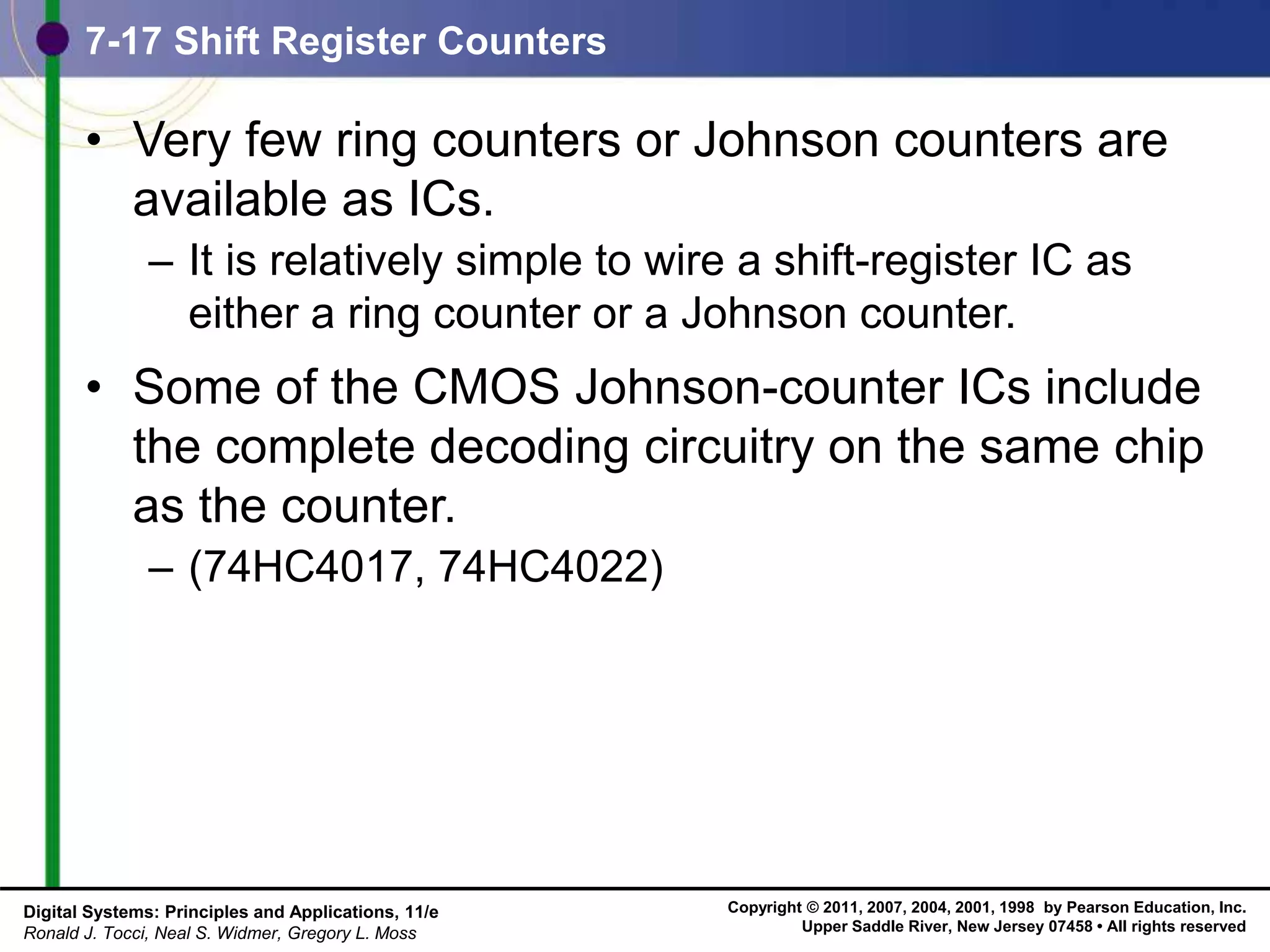 Copyright © 2011, 2007, 2004, 2001, 1998 by Pearson Education, Inc.
Upper Saddle River, New Jersey 07458 • All rights reserved
Digital Systems: Principles and Applications, 11/e
Ronald J. Tocci, Neal S. Widmer, Gregory L. Moss
7-17 Shift Register Counters
• Very few ring counters or Johnson counters are
available as ICs.
– It is relatively simple to wire a shift-register IC as
either a ring counter or a Johnson counter.
• Some of the CMOS Johnson-counter ICs include
the complete decoding circuitry on the same chip
as the counter.
– (74HC4017, 74HC4022)
 