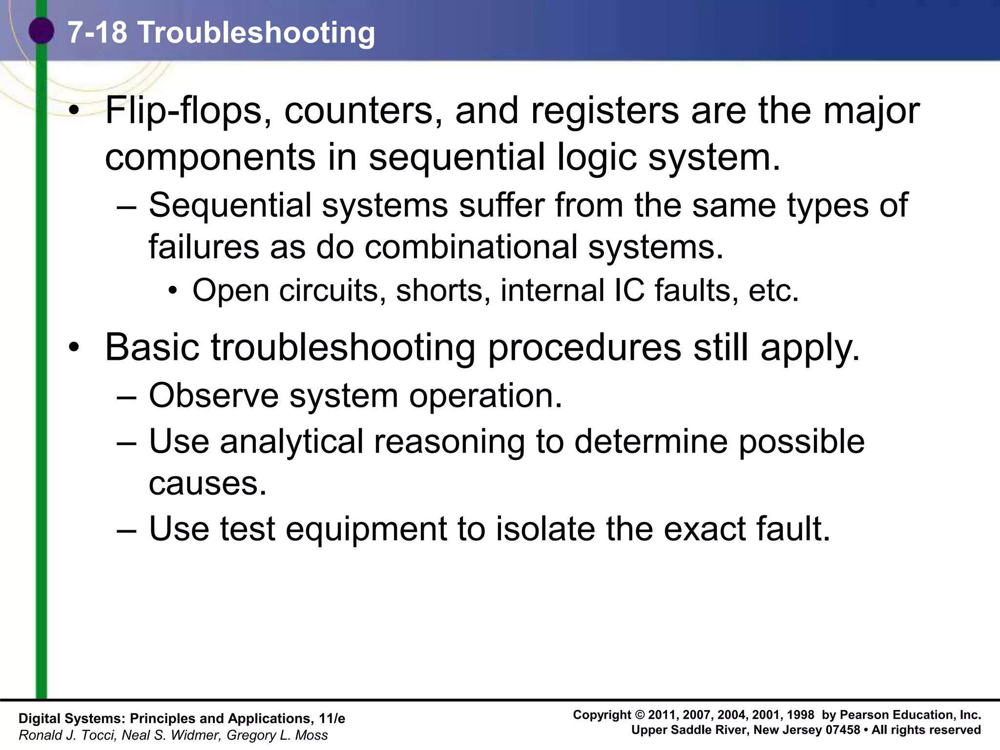 Copyright © 2011, 2007, 2004, 2001, 1998 by Pearson Education, Inc.
Upper Saddle River, New Jersey 07458 • All rights reserved
Digital Systems: Principles and Applications, 11/e
Ronald J. Tocci, Neal S. Widmer, Gregory L. Moss
7-18 Troubleshooting
• Flip-flops, counters, and registers are the major
components in sequential logic system.
– Sequential systems suffer from the same types of
failures as do combinational systems.
• Open circuits, shorts, internal IC faults, etc.
• Basic troubleshooting procedures still apply.
– Observe system operation.
– Use analytical reasoning to determine possible
causes.
– Use test equipment to isolate the exact fault.
 