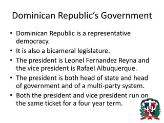 Dominican Republic’s GovernmentDominican Republic is a representative democracy. It is also a bicameral legislature.The president is Leonel Fernandez Reyna and the vice president is Rafael Albuquerque. The president is both head of state and head of government and of a multi-party system. Both the president and vice president run on the same ticket for a four year term. 