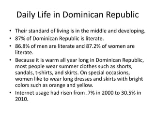 Daily Life in Dominican RepublicTheir standard of living is in the middle and developing.87% of Dominican Republic is literate. 86.8% of men are literate and 87.2% of women are literate. Because it is warm all year long in Dominican Republic, most people wear summer clothes such as shorts, sandals, t-shirts, and skirts. On special occasions, women like to wear long dresses and skirts with bright colors such as orange and yellow. Internet usage had risen from .7% in 2000 to 30.5% in 2010. 